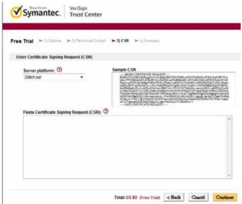 Symantec. VeriSign Trust Center Free Trial ▶ 1) Options ▶ 2) Technical Contact ▶ 3) CSR ▶ 4) Summary Enter Certificate Signing Request (CSR) Server platform: ⑰ Select out Sample CSR ——SIGN CERTIFICATE REQUEST ——— MBCCTCAUCACGATCCTAAGTCAAGTCAAGTCAAGTCAAGTCAAGTCAAGTCAAGTCAAGTCAAGTCAAGTCAAGTCAAGTCAAGTCAAGTCAAGTCAAGTCAAGTCAAGTCAAGTCAAGTCAAGTCAAGTCAAGTCAAGTCAAGTCAAGTCAAGTCAAGTCAAGTCAAGTCAAGTCAAGTCAAGTCA MBCCTCAUCACGATCCTAAGTCAAGTCAAGTCAAGTCAAGTCAAGTCAAGTCAAGTCAAGTCAAGTCAAGTCAAGTCAAGTCAAGTCAAGTCAAGTCAAGTCAAGTCAAGTCAAGTCAAGTCAAGTCAAGTCAAGTCAAGTCAAGTCAAGTCAAGTCA MBCCTCAUCACGATCCTAAGTCAABTCACGATCCTAAGTCAABTCACGATCCTAAGTCAABTCACGATCCTAAGTCAABTCACGATCCTAAGTCAABTCACGATCCTAAGTCAABTCACGATCCTAAGTCAABTCACGATCCTAAGTCAABTCACGATCCTAAGTCAABTCACGATCCTAAGTCAABTC MBCCTCAUCACGATCCTAAGTCAABTCACGATCCTAAGTCAABTCACGATCCTAAGTCAABTCACGATCCTAAGTCAABTCACGATCCTAAGTCAABTCACGATCCTAAGTCAABTC MBCCTCAUCACGATCCTAAGTCAABTCACGATCCTAAGTCAABTCACGATCCTBCCAAUCCAAUCCAAUCCAAUCCAAUCCAAUCCAAUCCAAUCCAAUCCAAUCCAAUCCAAUCCAAUCCAAUCCAAUCCAAUCCAAUCCAAUCCAAUCCAAUCCAAUCCAAUCCAAUCCAAUCCAAUCCAAUCCAAUCCAAUCCAAUCCAAUCCAAUCCAAUCCAAUCCAAUcc Paste Certificate Signing Request (CSR): ⑲ Total: US $0 (Free Trial) < Back Cancel Coatian