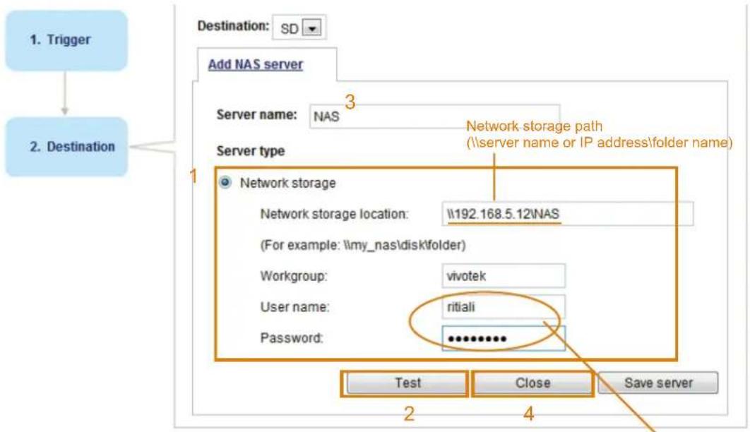 1. Trigger 2. Destination Destination: SD Add NAS server Server name: NAS Server type 1 Network storage Network storage location: \192.168.5.12\NAS (For example: \my_nas\disk\folder) Workgroup: vivotek User name: ritiali Password: ********** Test Close Save server 2 4