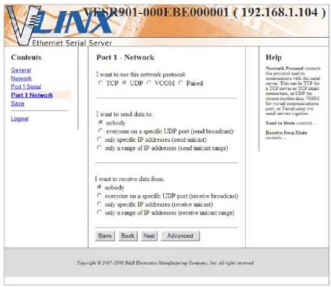VESR901-000EBE000001 ( 192.168.1.104 ) Ethernet Serial Server Contents General Network Port 1 Serial Port 1 Network Save Logout Port 1 - Network I want to use this network protocol: TCP UDP VCOM Paired I want to send data to: • nobody • everyone on a specific UDP port (send broadcast) • only specific IP addresses (send unicast) • only a range of IP addresses (send unicast range) I want to receive data from: • nobody • everyone on a specific UDP port (receive broadcast) • only specific IP addresses (receive unicast) • only a range of IP addresses (receive unicast range) Save Back Next Advanced Help Network Protocol controls the protocol used to communicate with the serial server. This can be TCP for a TCP serve or TCP client connection, or UDP for communication data, VCOM for virtual communications port, or Paired using the email services together. Send to Mode controls ... Receive from Mode controls ... Copyright © 2007-2008 B&B Electronics Manufacturing Company, Inc. all rights reserved.