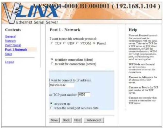 VESR901-000EBE000001 ( 192.168.1.104 ) Ethernet Serial Server Contents General Network Port 1 Serial Port 1 Network Save Logout Port 1 - Network I want to use this network protocol: ○ TCP ○ UDP ○ VCOM ○ Paired ○ to initiate connections (client) ○ to wait for connections (server) I want to connect to IP address: 169.254.0.42 on TCP port member: 4000 ○ at power up ○ when the serial port receives data Save Back Next Advanced Help Network Protocol controls the protocol used to communicate with the serial server. This can be TCP for a TCP server or TCP client connection, or UDP for connection data, VCOM for virtual communications port, or Paired using two serial servers together. TCP Mode sets the serial server to initiate connections or to mail for connections. Connect to Address is the IP address of the TCP server. Connect to Port is the TCP port number of the TCP server. Connect no controls when to make a connection to a TCP server.