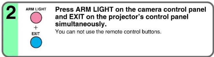 2 ARM LIGHT + EXIT Press ARM LIGHT on the camera control panel and EXIT on the projector's control panel simultaneously. You can not use the remote control buttons.