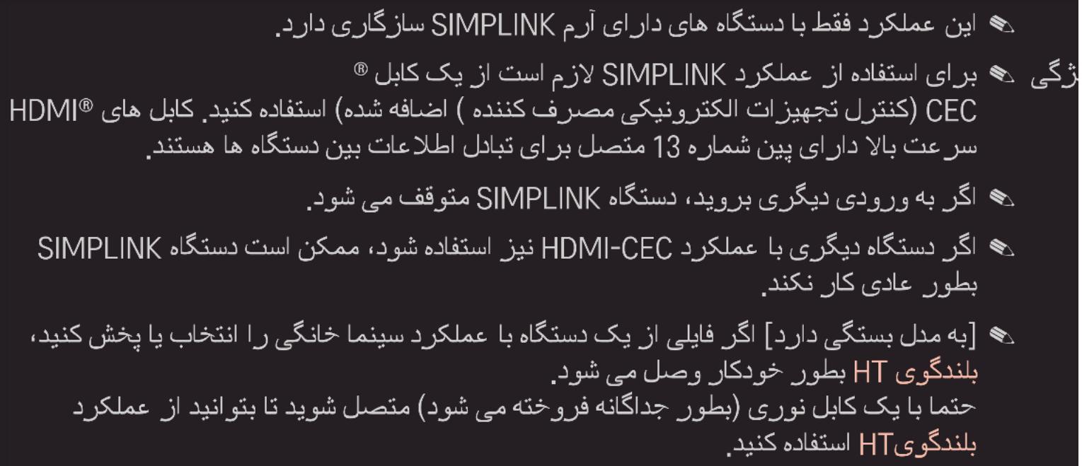سازگاری دارد. این عملکرد فقط با دستگاه های دارای آرم SIMPLINK بُرای استفاده از عملکرد لازم است از یک کابل® زگی HDMI® (کنترل تجهیزات الكترونيکی مصرف کننده) استفاده کنید. کابل های 13 متصل برای تبادل اطلاعات بین دستگاه ها هستند. سرعت بالا دارای پین شماره اگر به ورودی دیگری بروید، دستگاه متوفق می شود. SIMPLINK HDMI-CEC اگر دستگاه دیگری با عملکرد نیز استفاده شود، ممکن است دستگاه ب طور عادی کار نکند. [به مدل بستگی دارد] اگر فایلی از یک دستگاه با عملکرد سینما خانگی را انتخاب یا پخش کنید، بلندگوی HT بطور خودکار وصل می شود. حتما با یک کابل نوری (بطور چداگانه فروخته می شود) متصل شويد تا بتوانید از عملکرد بلندگوی HT استفاده کنید.