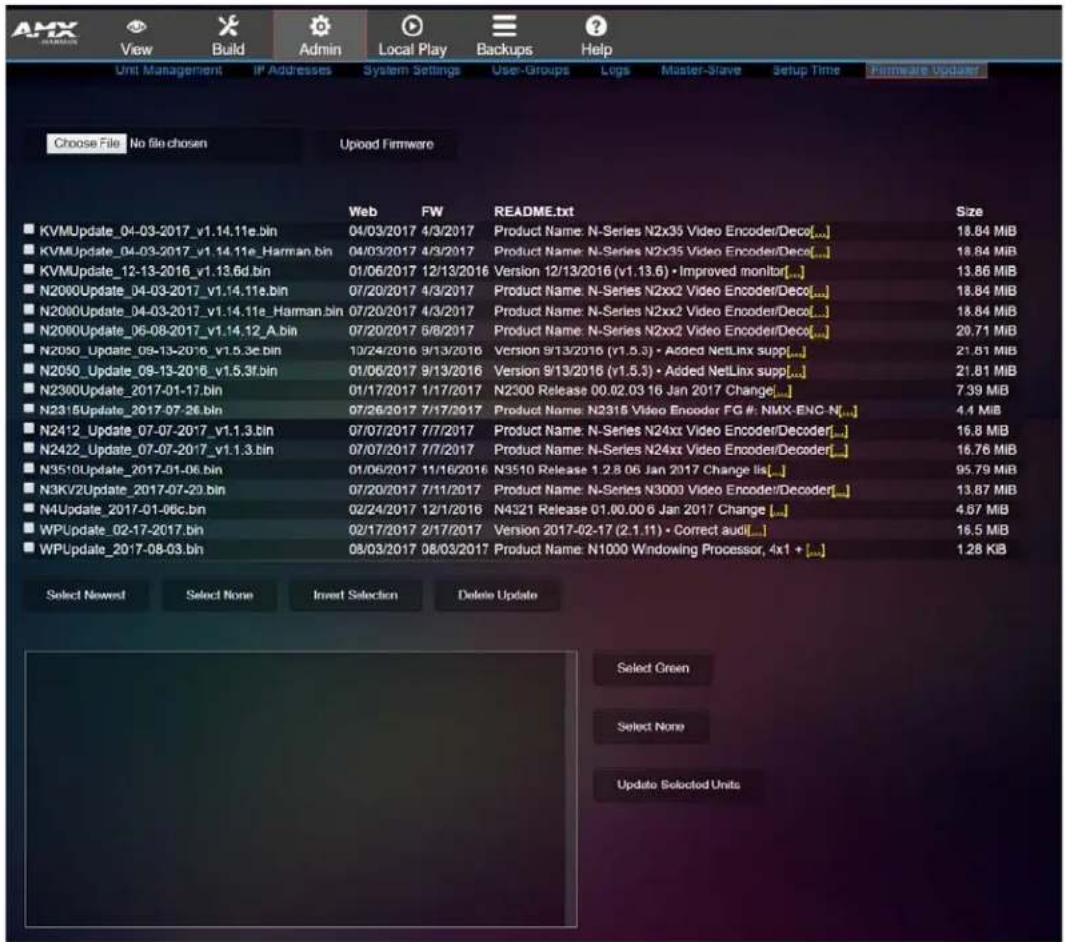 AMX View Build Admin Local Play Backups Help Unit Management IP Addresses System Settings User-Groups Logs Master-Slave Setup Time Firmware Updater Choose File No file chosen Uploaded Firmware Web FW README.txt Size ■ KVMUpdate_04-03-2017_v1.14.11e.bin 04/03/2017 4/3/2017 Product Name: N-Series N2x35 Video Encoder/Deco[...] 18.84 MIB ■ KVMUpdate_04-03-2017_v1.14.11e_Harman.bin 04/03/2017 4/3/2017 Product Name: N-Series N2x35 Video Encoder/Deco[...] 18.84 MIB ■ KVMUpdate_12-13-2016_v1.13.6d.bin 01/06/2017 12/13/2016 Version 12/13/2016 (v1.13.6) • Improved monitor[...] 13.86 MIB ■ N2000Update_04-03-2017_v1.14.11e.bin 07/20/2017 4/3/2017 Product Name: N-Series N2xx2 Video Encoder/Deco[...] 18.84 MIB ■ N2000Update_04-03-2017_v1.14.11e_Harman.bin 07/20/2017 4/3/2017 Product Name: N-Series N2xx2 Video Encoder/Deco[...] 18.84 MIB ■ N2000Update_06-08-2017_v1.14.12_A.bin 07/20/2017 5/8/2017 Product Name: N-Series N2xx2 Video Encoder/Deco[...] 28.71 MIB ■ N2050_Update_09-13-2016_v1.5.3e.bin 10/24/2016 9/13/2016 Version 9/13/2016 (v1.5.3) • Added NetLinx supp[...] 21.81 MIB ■ N2050_Update_09-13-2016_v1.5.3f.bin 01/06/2017 9/13/2016 Version 9/13/2016 (v1.5.3) • Added NetLinx supp[...] 21.81 MIB ■ N2300Update_2017-01-17.bin 01/17/2017 1/17/2017 N2300 Release 00.02.03 16 Jan 2017 Change[...] 7.39 MB ■ N2315Update_2017-07-26.bin 07/26/2017 7/17/2017 Product Name: N2315 Video Encoder FG #: NMX-ENC-N[...] 4.4 MB ■ N2412_Update_07-07-2017_v1.1.3.bin 07/07/2017 7/7/2017 Product Name: N-Series N24xx Video Encoder/Decoder[...] 16.8 MB ■ N2422_Update_07-07-2017_v1.1.3.bin 07/07/2017 7/7/2017 Product Name: N-Series N24xx Video Encoder/Decoder[...] 16.76 MB ■ N3510Update_2017-01-06.bin 01/06/2017 11/16/2016 N3510 Release 1.2.8.06 Jan 2017 Change list[...] 95.79 MB ■ N3KV2Update_2017-07-29.bin 07/20/2017 7/11/2017 Product Name: N-Series N3000 Video Encoder/Decoder[...] 13.87 MB ■ N4Update_2017-01-06c.bin 02/24/2017 12/1/2016 N4321 Release 01.00.00 6 Jan 2017 Change[...] 4.67 MB ■ WPUdate_02-17-2017.bin 02/17/2017 2/17/2017 Version 2017-02-17 (2.1.1) • Correct audi[...] 16.5 MB ■ WPUdate_2017-08-03.bin 08/03/2017 08/03/2017 Product Name: N1030 Windowing Processor, 4x1 + [...] 1.28 KB Select Newest Select None Invert Selection Delete Update Select Green Select None Update Selected Units