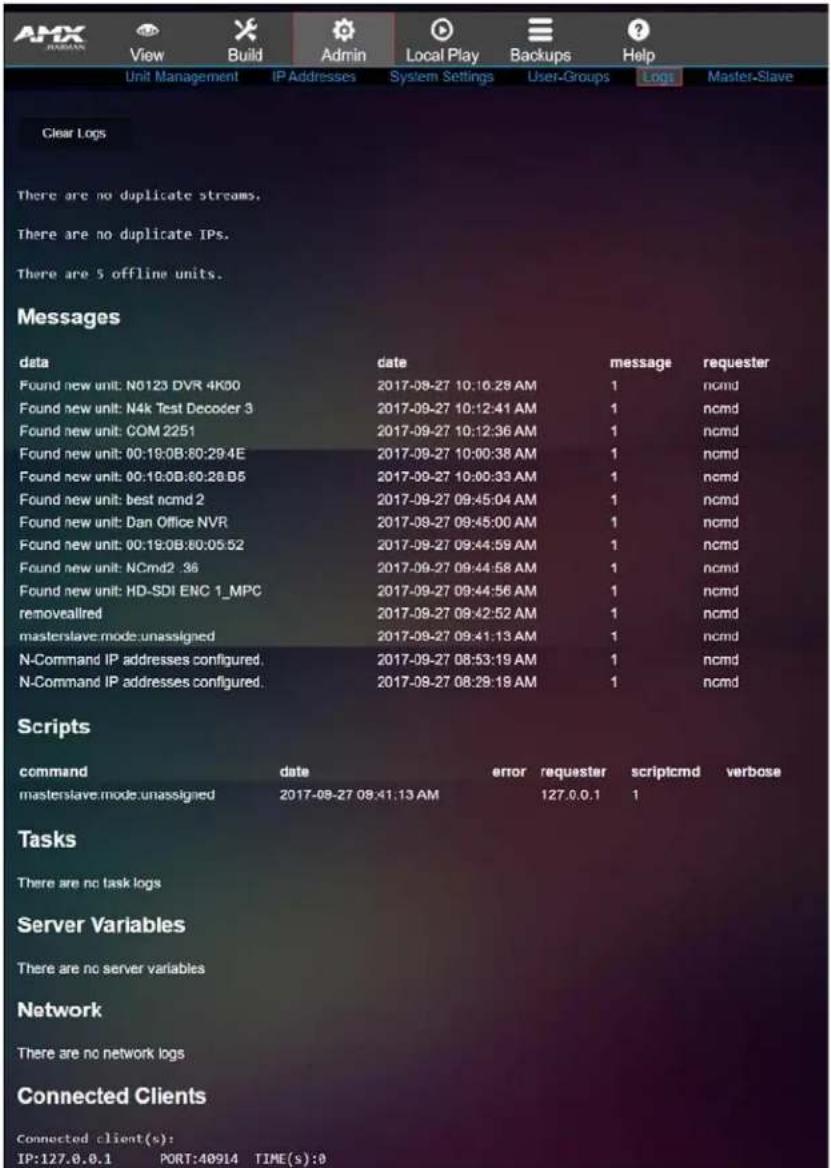 Unit Management IP Addresses System Settings User-Groups Logs Master-Slave Clear Logs There are no duplicate streams. There are no duplicate IPs. There are 5 offline units. Messages data date message requester Found new unit: N0123 DVR 4K00 2017-09-27 10:16:28 AM 1 ncmd Found new unit: N4k Test Decoder 3 2017-09-27 10:12:41 AM 1 ncmd Found new unit: COM 2251 2017-09-27 10:12:36 AM 1 ncmd Found new unit: 00:19:0B:80:29:4E 2017-09-27 10:00:38 AM 1 ncmd Found new unit: 00:19:0B:80:28:B5 2017-09-27 10:00:33 AM 1 ncmd Found new unit: best ncmd 2 2017-09-27 09:45:04 AM 1 ncmd Found new unit: Dan Office NVR 2017-09-27 09:45:00 AM 1 ncmd Found new unit: 00:19:0B:80:05:52 2017-09-27 09:44:59 AM 1 ncmd Found new unit: NCmd2_36 2017-09-27 09:44:58 AM 1 ncmd Found new unit: HD-SDI ENC 1_MPC 2017-09-27 09:44:56 AM 1 ncmd removeallred 2017-09-27 09:42:52 AM 1 ncmd masterslave mode.unassigned 2017-09-27 09:41:13 AM 1 ncmd N-Command IP addresses configured. 2017-09-27 08:53:19 AM 1 ncmd N-Command IP addresses configured. 2017-09-27 08:29:19 AM 1 ncmd Scripts command date error requester scriptcmd verbose masterslave mode.unassigned 2017-08-27 08:41:13 AM 127.0.0.1 1 Tasks There are no task logs Server Variables There are no server variables Network There are no network logs Connected Clients Connected client(s): IP:127.0.0.1 PORT:48914 TIME(s):8