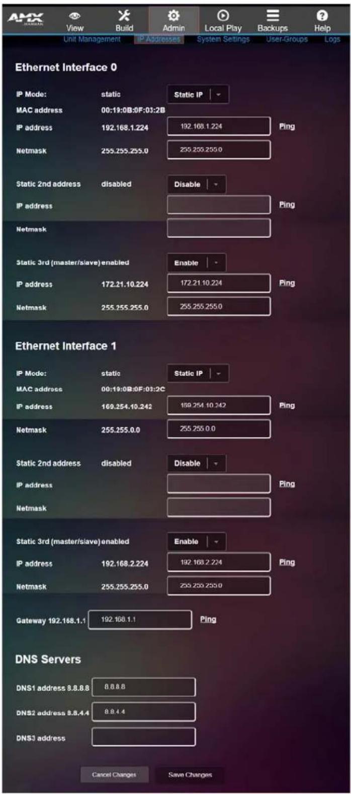 ARM HUMAN View Build Admin Local Play Backups Help Unit Management IP Addresses System Settings User-Groups Logs Ethernet Interface 0 IP Mode: static Static IP MAC address 00:19:0B:0F:03:2B IP address 192.168.1.224 192.168.1.224 Ping Netmask 255.255.255.0 255.255.255.0 Static 2nd address disabled Disable IP address Netmask Static 3rd (master/slave) enabled Enable IP address 172.21.10.224 172.21.10.224 Ping Netmask 255.255.255.0 255.255.255.0 Ethernet Interface 1 IP Mode: static Static IP MAC address 00:19:0B:0F:03:2C IP address 169.254.10.242 169.254.10.242 Ping Netmask 255.255.0.0 255.255.0.0 Static 2nd address disabled Disable IP address Netmask Static 3rd (master/slave) enabled Enable IP address 192.168.2.224 192.168.2.224 Ping Netmask 255.255.255.0 255.255.255.0 Gateway 192.168.1.1 192.168.1.1 Ping DNS Servers DNS1 address 8.8.8.8 8.8.8.8 DNS2 address 8.8.4.4 8.8.4.4 DNS3 address Cancel Changes Save Changes