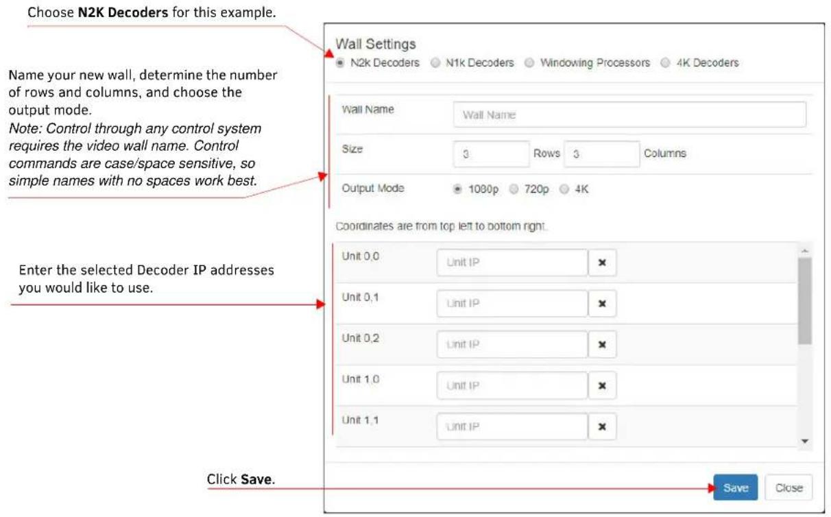Choose N2K Decoders for this example. Name your new wall, determine the number of rows and columns, and choose the output mode. Note: Control through any control system requires the video wall name. Control commands are case/space sensitive, so simple names with no spaces work best. Wall Settings N2k Decoders N1k Decoders Windowing Processors 4K Decoders Wall Name Wall Name Size 3 Rows 3 Columns Output Mode 1080p 720p 4K Coordinates are from top left to bottom right. Unit 0,0 Unit IP × Unit 0,1 Unit IP × Unit 0,2 Unit IP × Unit 1,0 Unit IP × Unit 1,1 Unit IP × Click Save. Save Close