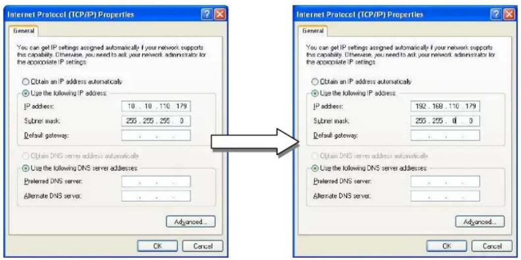 Internet Protocol (TCP/IP) Properties General You can get IP settings assigned automatically if your network supports this capability. Otherwise, you need to ask your network administrator for the appropriate IP settings Obtain an IP address automatically Use the following IP address: IP address: 10 . 10 . 110 . 179 Subnet mask: 255 . 255 . 255 . 0 Default gateway: . . . Obtain DNS server address automatically Use the following DNS server addresses: Preferred DNS server: . . . Alternate DNS server: . . . Advanced... OK Cancel Internet Protocol (TCP/IP) Properties General You can get IP settings assigned automatically if your network supports this capability. Otherwise, you need to ask your network administrator for the appropriate IP settings Obtain an IP address automatically Use the following IP address: IP address: 192 . 168 . 110 . 179 Subnet mask: 255 . 255 . 0 . 0 Default gateway: . . . Obtain DNS server address automatically Use the following DNS server addresses: Preferred DNS server: . . . Alternate DNS server: . . . Advanced... OK Cancel