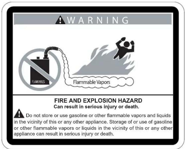 WARNING Flammable Vapors FIRE AND EXPLOSION HAZARD Can result in serious injury or death. Do not store or use gasoline or other flammable vapors and liquids in the vicinity of this or any other appliance. Storage of or use of gasoline or other flammable vapors or liquids in the vicinity of this or any other appliance can result in serious injury or death.