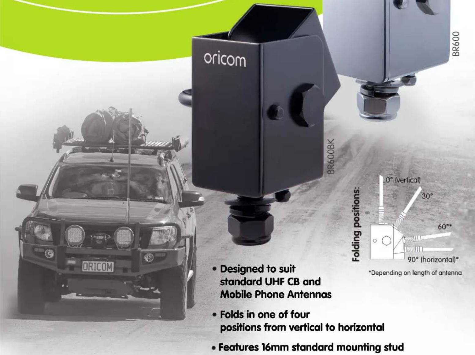 ORICOM BR600BK BR600 Designed to suit standard UHF CB and Mobile Phone Antennas Folds in one of four positions from vertical to horizontal Features 16mm standard mounting stud Folding positions: 0° (vertical) 30° 60°* 90° (horizontal)* *Depending on length of antenna