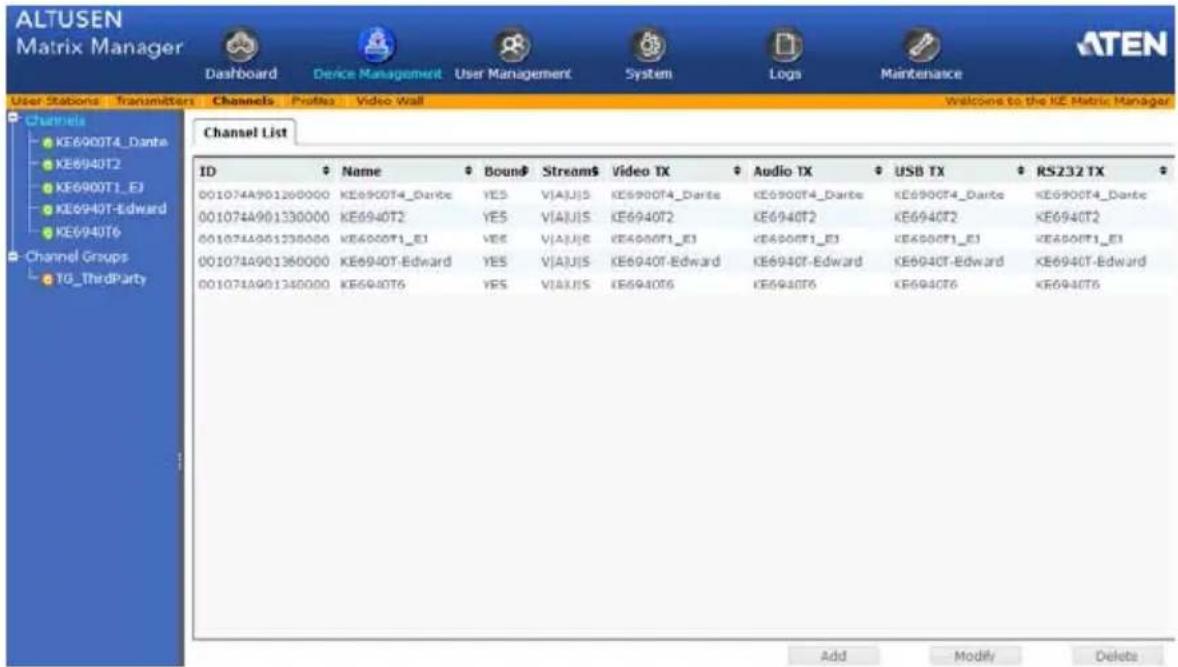 ALTUSEN Matrix Manager Dashboard Device Management User Management System Logs Maintenance ATEN User Stations Transmitters Channels Profiles Video Wall Welcome to the KE Matric Manager Channels KE6900T4_Dante KE6940T2 KE6900T1_EJ KE6940T-Edward KE6940T6 Channel Groups TG_ThirdParty Channel List ID Name Bound Stream$ Video TX Audio TX USB TX RS232 TX 001074A901260000 KE6900T4_Dante YES VIAUIS KE6900T4_Dante KE6900T4_Dante KE6900T4_Dante KE6900T4_Dante 001074A901330000 KE6940T2 YES VIAUIS KE6940T2 KE6940T2 KE6940T2 KE6940T2 001074A901238000 KE6900T1_EJ YES VIAUIS KE6900T1_EJ KE6900T1_EJ KE6900T1_EJ KE6900T1_EJ 001074A901360000 KE6940T-Edward YES VIAUIS KE6940T-Edward KE6940T-Edward KE6940T-Edward KE6940T-Edward 001074A901348000 KE6940T6 YES VIAUIS KE6940T6 KE6940T6 KE6940T6 KE6940T6 Add Modify Delete