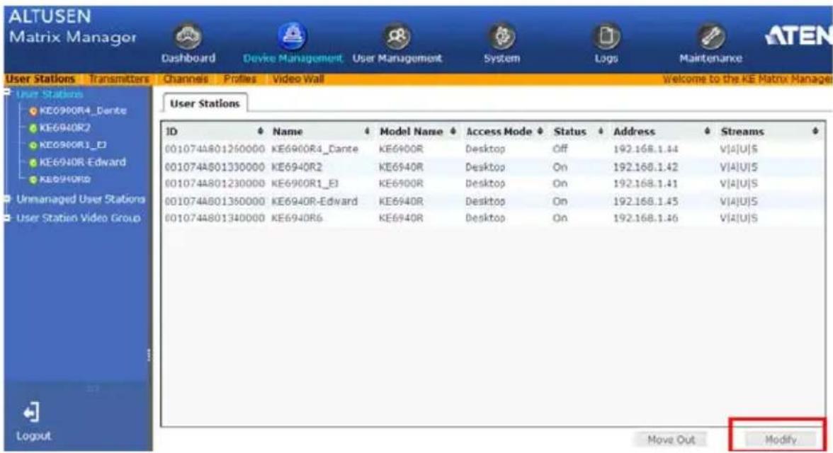 ALTUSEN Matrix Manager Dashboard Device Management User Management System Logs Maintenance User Stations Transmitters Channels Profiles Video Wall Welcome to the KE Matrix Manager User Stations KE0900R4_Dante KE6940R2 KE0900R1_E3 KE6940R-Edward KE0940R5 Unmanaged User Stations User Station Video Group User Stations ID Name Model Name Access Mode Status Address Streams 001074A801260000 KE6900R4_Dante KE6940R Desktop Off 192.168.1.44 V|A|U|S 001074A801330000 KE6940R2 KE6940R Desktop On 192.168.1.42 V|A|U|S 001074A801230000 KE6900R1_E3 KE6940R Desktop On 192.168.1.41 V|A|U|S 001074A801360000 KE6940R-Edward KE6940R Desktop On 192.168.1.45 V|A|U|S 001074A801340000 KE6940R6 KE6940R Desktop On 192.168.1.46 V|A|U|S Move Out Modify