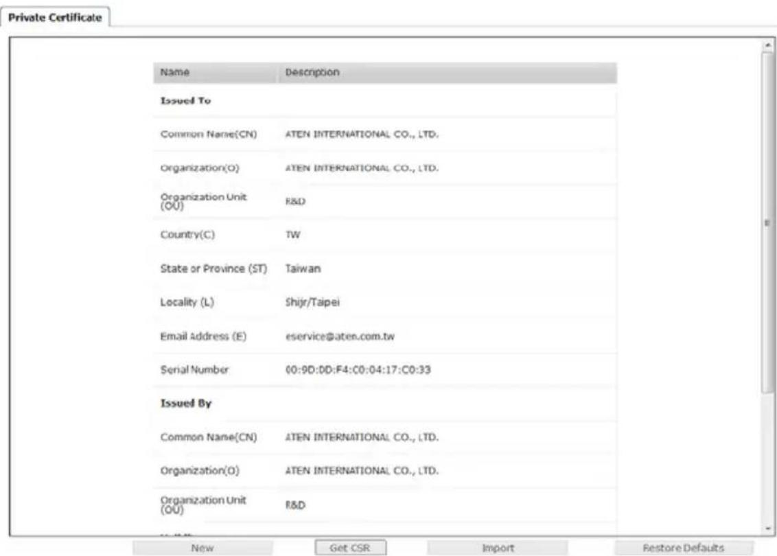 Private Certificate Name Description Issued To Common Name(CN) ATEN INTERNATIONAL CO., LTD. Organization(O) ATEN INTERNATIONAL CO., LTD. Organization Unit (OU) R&D Country(C) TW State or Province (ST) Taiwan Locality (L) Shijr/Taipei Email Address (E) eservice@aten.com.tw Serial Number 00:9D:DD:F4:C0:04:17:C0:33 Issued By Common Name(CN) ATEN INTERNATIONAL CO., LTD. Organization(O) ATEN INTERNATIONAL CO., LTD. Organization Unit (OU) R&D New Get CSR Import Restore Defaults