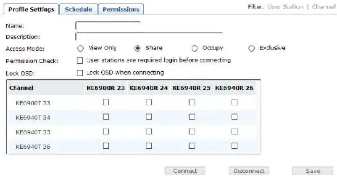 Profile Settings Schedule Permissions Filter: User Station | Channel Name: Description: Access Mode: ○ View Only ● Share ○ Occupy ○ Exclusive Permission Check: □ User stations are required login before connecting Lock OSD: □ Lock OSD when connecting Channel KE6900R 23 KE6940R 24 KE6940R 25 KE6940R 26 KE6900T 33 □ □ □ □ KE6940T 34 □ □ □ □ KE6940T 35 □ □ □ □ KE6940T 36 □ □ □ □ Connect Disconnect Save