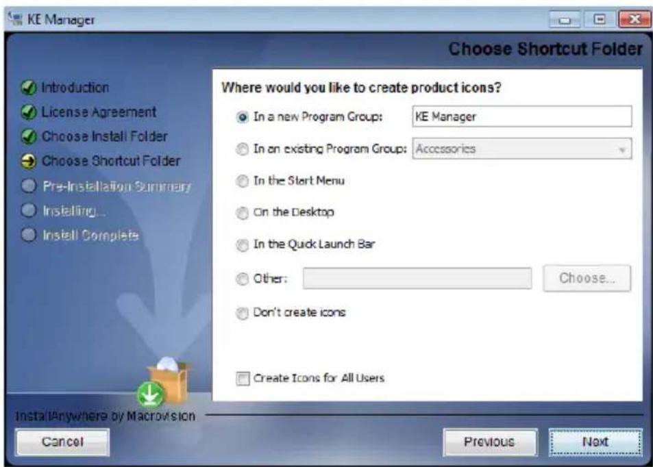 KE Manager Choose Shortcut Folder Introduction License Agreement Choose Install Folder Choose Shortcut Folder Pre-Installation Summary Installing... Install Complete Where would you like to create product icons? In a new Program Group: KE Manager In an existing Program Group: Accessories In the Start Menu On the Desktop In the Quick Launch Bar Other: Choose... Don't create icons Create Icons for All Users Install Anywhere by Macrovision Cancel Previous Next