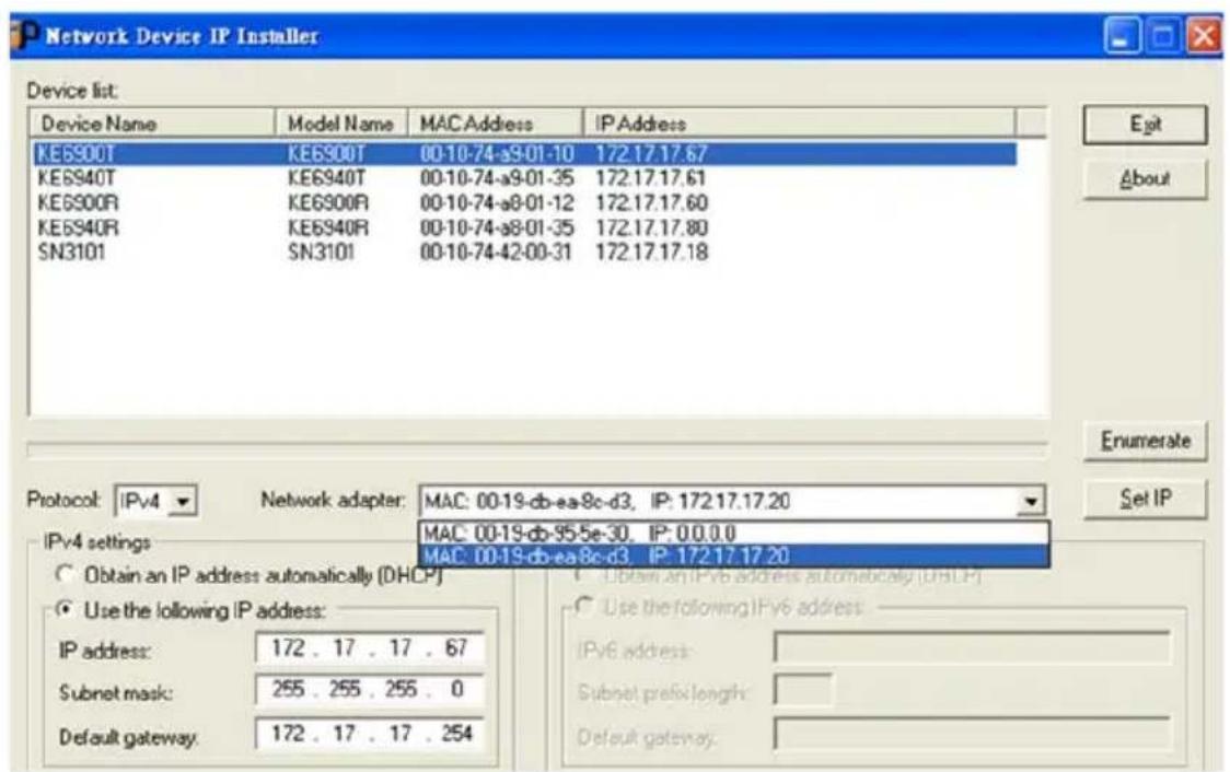 Network Device IP Installer Device list: Device Name Model Name MAC Address IP Address KE6900T KE6900T 00-10-74-s9.01-10 172.17.17.67 KE6940T KE6940T 00-10-74-s9.01-35 172.17.17.61 KE6900R KE6900R 00-10-74-s8.01-12 172.17.17.60 KE6940R KE6940R 00-10-74-s8.01-35 172.17.17.80 SN3101 SN3101 00-10-74-42-00-31 172.17.17.18 Protocol: IPv4 Network adapter: MAC: 00-19-db-ea-8c-d3, IP: 172.17.17.20 IPv4 settings Obtain an IP address automatically (DHCP) Use the following IP address: IP address: 172 . 17 . 17 . 67 Subnet mask: 255 . 255 . 255 . 0 Default gateway: 172 . 17 . 17 . 254 IPv6 address: Subnet prefix length: Default gateway: Exit About Enumerate Set IP