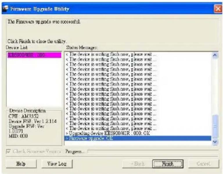 Firmware Upgrade Utility The Firmware upgrade was successful. Click Finish to close the utility. Device List KB6900/40R : 1.000 Status Manager: < The device is writing flash now, please wait ... < The device is writing flash now, please wait ... < The device is writing flash now, please wait ... < The device is writing flash now, please wait ... < The device is writing flash now, please wait ... < The device is writing flash now, please wait ... < The device is writing flash now, please wait ... < The device is writing flash now, please wait ... < The device is writing flash now, please wait ... < The device is writing flash now, please wait ... The device is writing flash now, please wait ... The device is writing flash now, please wait ... The device is writing flash now, please wait ... The device is writing flash now, please wait ... The device is writing flash now, please wait ... The device is writing flash now, please wait ... The device is writing flash now, please wait ... The device is writing flash now, please wait ... The device is writing flash now, please wait ... The device is writing flash now, please wait ... Upgrading device KB6900/40R : 1.000: OK > firmware upgrade OK Device Description CPU : AM3352 Device FW : Ver 1.2.114 Upgrade FW : Ver 1.0.071 MID : 0.00 Check Firmware Version Progress... Help View Log -Back Finish Cancel