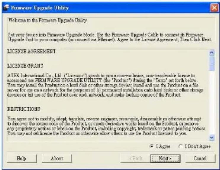 Firmware Upgrade Utility Welcome to the Firmware Upgrade Utility. Put your device into Firmware Upgrade Mode. Use the Firmware Upgrade Cable to connect its Firmware Upgrade Port to your computer (or connect via Ethernet). Agree to the License Agreement; Then Click Next. LICENSE AGREEMENT LICENSE GRANT A TEN International Co., Ltd. ("License") grants to you a non-exclusive, non-transferable license to access and use FIRMWARE UPGRADE UTILITY (the "Product") during the "Term" set forth below. You may install the Product on a head disk or other storage device; install and use the Product on a file server for use on a network for the purposes of (i) permanent installation costs hand disks or other storage devices or (ii) use of the Product over such network; and make backup copies of the Product. RESTRICTIONS You agree not to modify, adopt, translate, reverse engineer, recompile, disassemble or otherwise attempt to discover the source code of the Product, or create derivative works based on the Product, or remove any proprietary notices or labels on the Product, including copyright, trademark or patent pending notices. You may not sub-license the Product or otherwise allow others to use the Product licensed to you. I Agree I Don't Agree Help About Back Next > Cancel