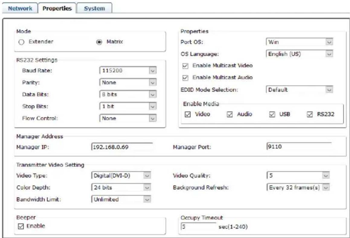 Network Properties System Mode ○ Extender ● Matrix RS232 Settings Baud Rate: 115200 Parity: None Data Bits: 8 bits Stop Bits: 1 bit Flow Control: None Properties Port OS: Win OS Language: English (US) ✓ Enable Multicast Video ✓ Enable Multicast Audio EDID Mode Selection: Default Enable Media ✓ Video ✓ Audio ✓ USB ✓ RS232 Manager Address Manager IP: 192.168.0.69 Manager Port: 9110 Transmitter Video Setting Video Type: Digital(DVI-D) Video Quality: 5 Color Depth: 24 bits Background Refresh: Every 32 frames(s) Bandwidth Limit: Unlimited Beeper ✓ Enable Occupy Timeout 5 sec(1-240)