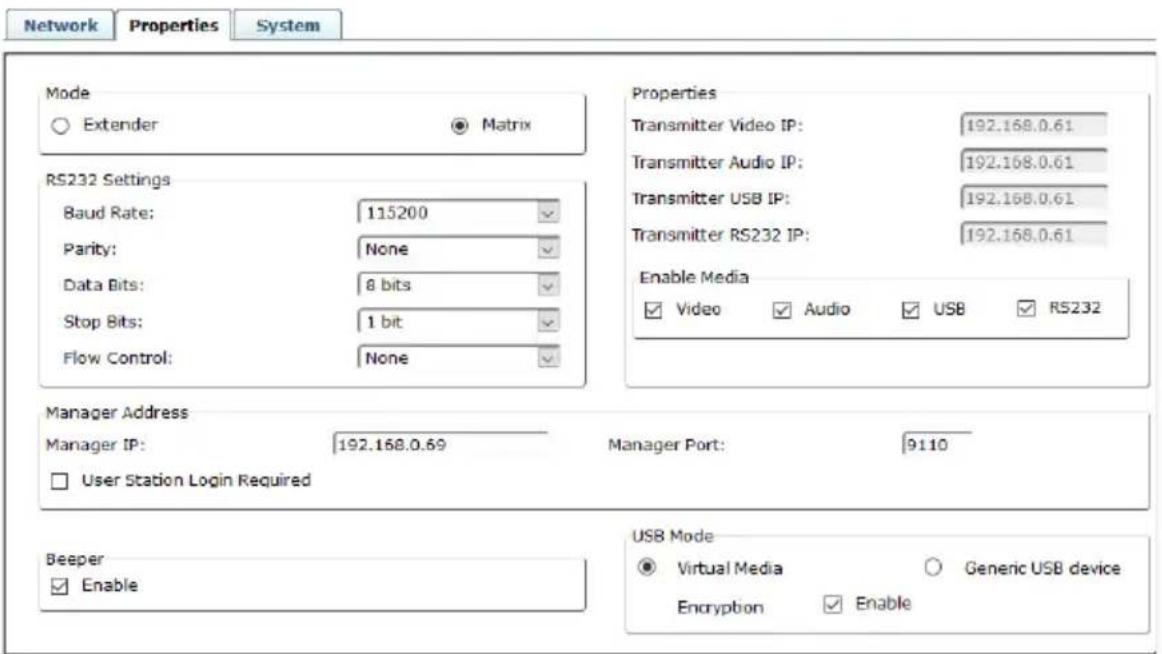Network Properties System Mode Extender Matrix RS232 Settings Baud Rate: 115200 Parity: None Data Bits: 8 bits Stop Bits: 1 bit Flow Control: None Properties Transmitter Video IP: 192.168.0.61 Transmitter Audio IP: 192.168.0.61 Transmitter USB IP: 192.168.0.61 Transmitter RS232 IP: 192.168.0.61 Enable Media Video Audio USB RS232 Manager Address Manager IP: 192.168.0.69 Manager Port: 9110 User Station Login Required Beeper Enable USB Mode Virtual Media Generic USB device Encryption Enable