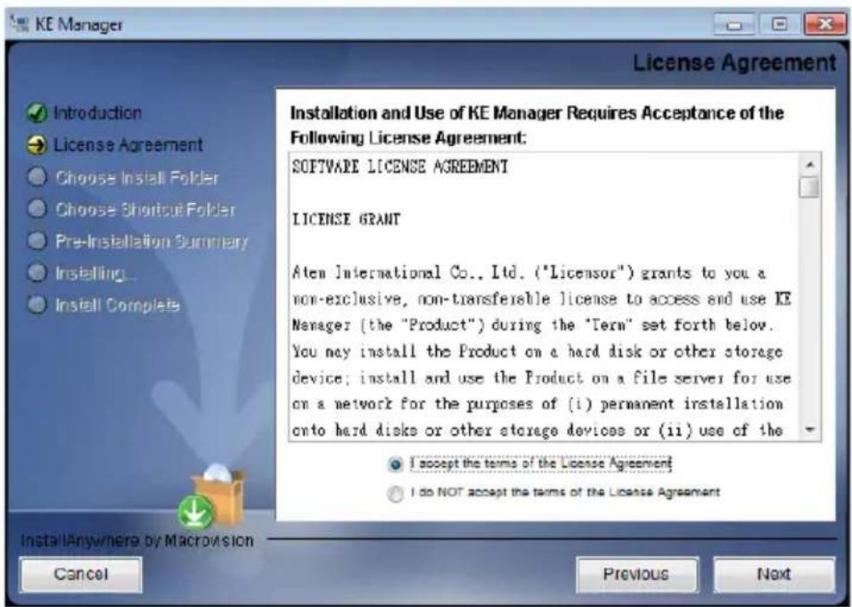 KE Manager License Agreement Introduction License Agreement Choose Install Folder Choose Shortcut Folder Pre-Installation Summary Installing... Install Complete Installation and Use of KE Manager Requires Acceptance of the Following License Agreement: SOFTWARE LICENSE AGREEMENT LICENSE GRANT Aten International Co., Ltd. ("Licensor") grants to you a non-exclusive, non-transferable license to access and use KE Manager (the "Product") during the "Term" set forth below. You may install the Product on a hard disk or other storage device; install and use the Product on a file server for use on a network for the purposes of (i) permanent installation onto hard disks or other storage devices or (ii) use of the I accept the terms of the License Agreement I do NOT accept the terms of the License Agreement Install Anywhere by Macrosion Cancel Previous Next
