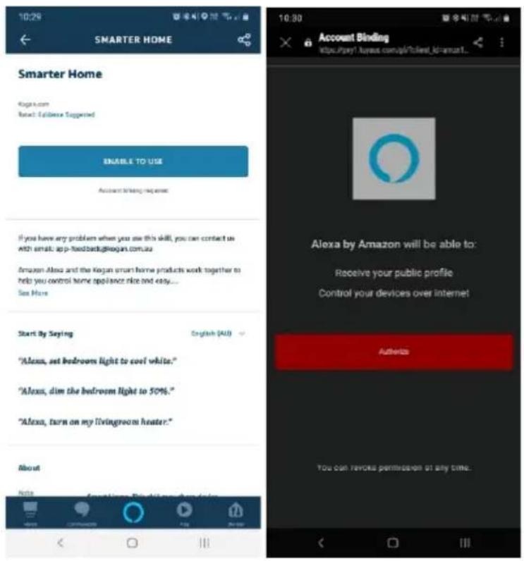 10:29 SMARTER HOME Smarter Home Kogan.com Reset: Ediblee Suggested ENABLE TO USE Account Binding request If you have any problem when you use this skill, you can contact us with email: app-fixedback@kogan.com.au Amazon Alexa and the Kogan smart home products work together to help you control home appliance nice and easy... See More Start By Saying English (4.0) "Alexa, set bedroom light to cool white." "Alexa, dim the bedroom light to 50%." "Alexa, turn on my livingroom heater." About Note Account Binding https://pay!kogan.com/s/clients_id=smart... 10:30 Account Binding https://pay!kogan.com/s/clients_id=smart... Alexa by Amazon will be able to: Receive your public profile Control your devices over internet Authorize You can review permission at any time.