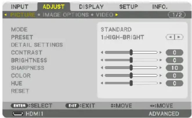 INPUT ADJUST DISPLAY SETUP INFO. PICTURE • IMAGE OPTIONS • VIDEO ▶ 1/2 MODE PRESET DETAIL SETTINGS CONTRAST BRIGHTNESS SHARPNESS COLOR HUE RESET STANDARD 1:HIGH-BRIGHT 0 0 10 0 0 ENTER :SELECT EXIT :EXIT →:MOVE ←:MOVE HDMI1 ADVANCED
