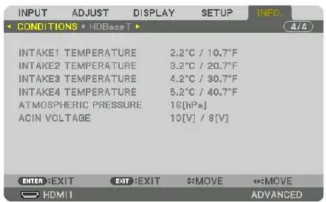 INPUT ADJUST DISPLAY SETUP INFO. CONDITIONS HDBaseT INTAKE1 TEMPERATURE 2.2°C / 10.7°F INTAKE2 TEMPERATURE 3.2°C / 20.7°F INTAKE3 TEMPERATURE 4.2°C / 30.7°F INTAKE4 TEMPERATURE 5.2°C / 40.7°F ATMOSPHERIC PRESSURE 16[hPa] ACIN VOLTAGE 10[V] / 8[V] ENTER EXIT EXIT :EXIT MOVE ↔:MOVE HDMI ADVANCED