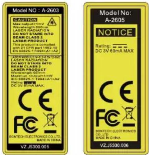 Model NO : A-2603 CAUTION Max output=1mV Wavelength 650nm LASER RADIATION DO NOT STARE INTO BEAM CLASS 2 LASER PRODUCT This product is supplied with 21 CFR part 1002.10 EN 90825-1:1994+A1+A2 LASER MODULE W-E2-4 M12-ME LASER RADIATION DO NOT STARE INTO BEAM CLASS 3 LASER PRODUCT Wavelength 650nm Maximum Output=1mW IEC 60025-1:1994+A1+A2 Rating: 100% DC 3V Max MAX. BONTECH ELECTRONICS CO.,LTD. MADE IN CHINA VZ-J5300.005 Model No: A-2605 NOTICE Rating: —— DC 3V 60mA MAX CE FC BONTECH ELECTRONICS CO.,LTD. MADE IN CHINA VZ-J5300.006
