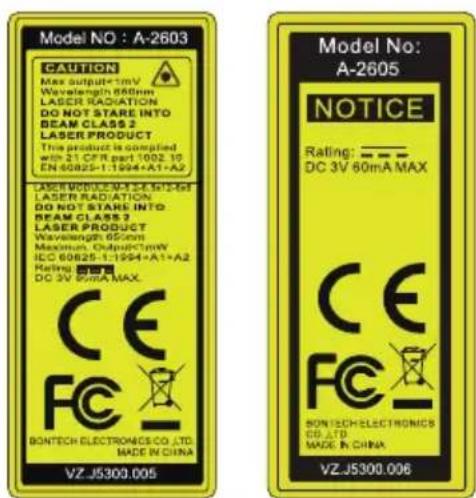 Model NO : A-2603 CAUTION Max output=1mV Wavelength 680cm LASER RADIATION DO NOT STARE INTO BEAM CLASS 2 LASER PRODUCT This product is compiled with 21 CFR part 1002.10 EN-60825-1:1994+A1+A2 LASER MODULE-XA-3-6-12-16F LASER RADIATION DO NOT STARE INTO BEAM CLASS 2 LASER PRODUCT Wavelength 65cm Maximum Output=1mV ICC 60825-1:1994+A1+A2 Rating: DC 3V MAX BONTECH ELECTRONICS CO.,LTD. MADE IN CHINA VZ-J5300.005 Model No: A-2605 NOTICE Rating: —— DC 3V 60mA MAX CE FC BONTECH ELECTRONICS CO.,LTD. MADE IN CHINA VZ-J5300.006
