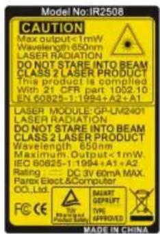 Model No:1R2508 CAUTION Max output <1mW Wavelength 650nm LASER RADIATION DO NOT STARE INTO BEAM CLASS 2 LASER PRODUCT This product is complied With 21 CFR part 1092.10 EN 60825-1:1994+A2+A1 LASER MODULE: GP-LM2401 LASER RADIATION DO NOT STARE INTO BEAM CLASS 2 LASER PRODUCT Wavelength 650nm Maximum Output <1mW IEC 60825-1:1994+A1+A2 Rating : DC 3V 60mA MAX. Parex Elect & Computer CO.,Ltd. CAPT GEprüft TYPE APPROVED Made in CHINA