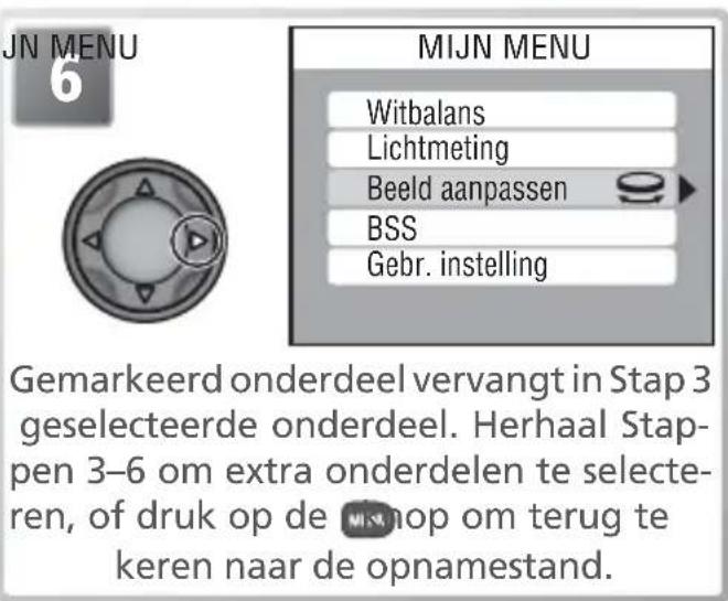 JN MENU 6 MIJN MENU Witbalans Lichtmeting Beeld aanpassen BSS Gebr. instelling Gemarkeerd onderdeel vervangt in Stap 3 geselecteerde onderdeel. Herhaal Stappen 3–6 om extra onderdelen te selecteren, of druk op de opom terug te keren naar de opnamestand.