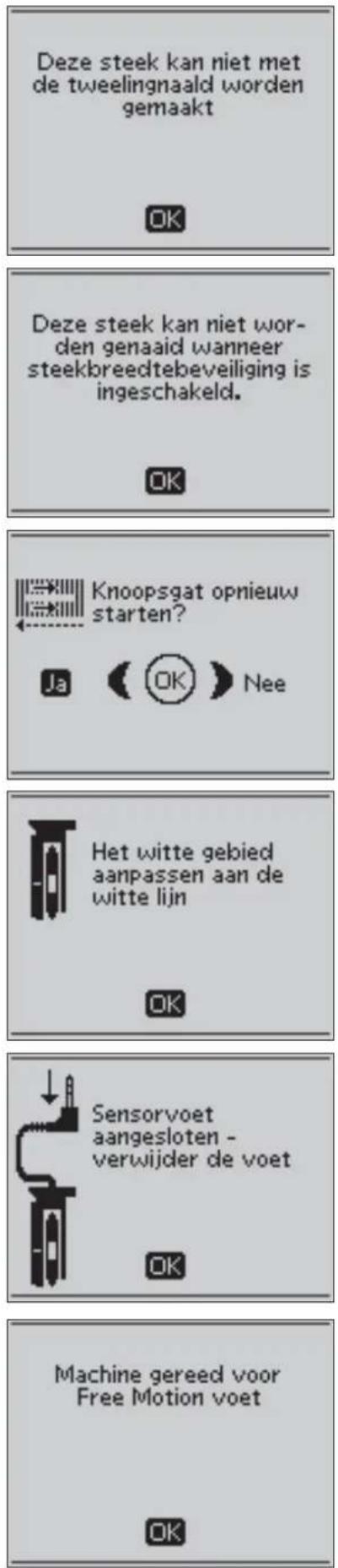 Deze steek kan niet met de tweelingnaald worden gemaakt OK Deze steek kan niet wor- den genaaid wanneer steekbreedtebeveiliging is ingeschakeld. OK Knoopsgat opnieuw starten? Ja (OK) Nee Het witte gebied aanpassen aan de witte lijn OK Sensorvoet aangesloten - verwijder de voet OK Machine gereed voor Free Motion voet OK