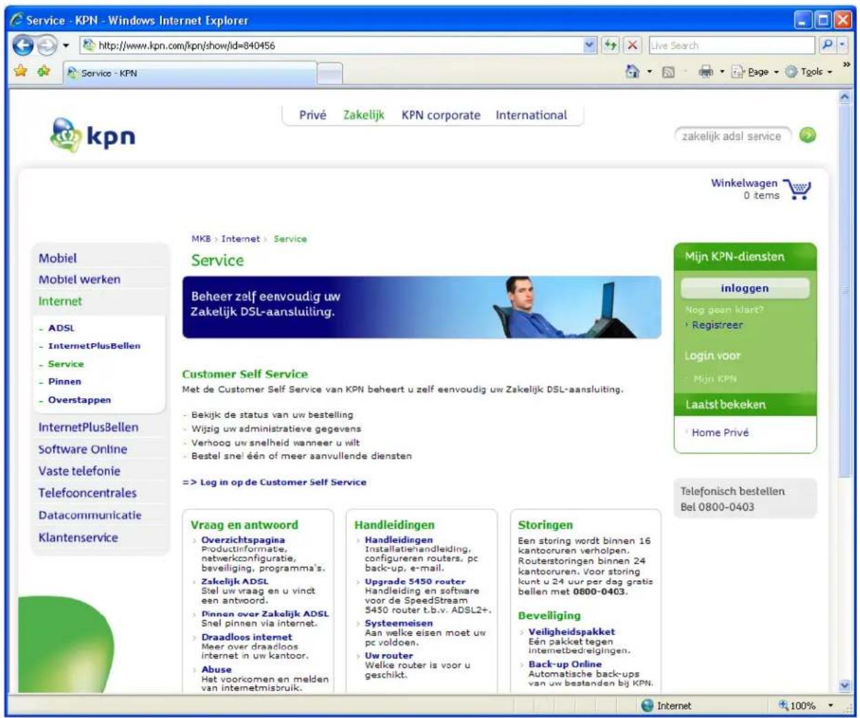 Service - KPN - Windows Internet Explorer http://www.kpn.com/kpn/show/id=840456 kpn Privé Zakelijk KPN corporate International zakelijk adsl service Winkelwagen 0 tems MKB > Internet > Service Service Beheer zelf eenvoudig uw Zakelijk DSL-aansluiting. Customer Self Service Met de Customer Self Service van KPN beheert u zelf eenvoudig uw Zakelijk DSL-aansluiting. - Bekijk de status van uw bestelling - Wijzig uw administratieve gegevens - Verhoog uw snelheid wanneer u wilt - Bestel snel een of meer aanvullende diensten => Leg in op de Customer Self Service Mijn KPN-diensten inloggen Nog geen klart? - Registreer Login voor - Mijn KPN Laatst bekeken - Home Privé Telefonisch bestellen Bel 0800-0403 Vraag en antwoord - Overzichtspagina Productinformate, netwerkconfiguratie, beveiliging, programma's. - Zakelijk ADSL Stel uw vraag en u vindt een antwoord. - Pinnen over Zakelijk ADSL Snel pinnen via internet. - Draadloos internet Meer over draadloos internet in uw kantoor. - Abuse Het voorkomen en melden van internetmisbruik. Handleidingen - Handleidingen Installatiehandleiding, configureren routers, pc back-up, e-mail. - Upgrade 5450 router Handleiding en software voor de SpeedStream 5450 router t.b.v. ADSL2+. - Systeemeisen Aan welke eisen moet uw pc voldoen. - Uw router Welke router is voor u geschikt. Storingen Een storing wordt binnen 16 kantocruren verholpen. Routerstoringen binnen 24 kantocruren. Voor storing kunt u 24 uur per dag gratis bellen met 0800-0403. Beveiliging - Veiligheidspakket Eén pakket tegen internetbedreigingen. - Back-up Online Automatische back-ups van uw bestanden bij KPN. Internet 100%
