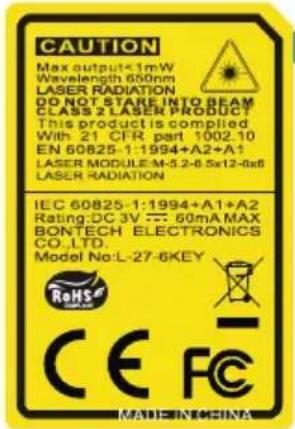 CAUTION Max output<1mW Wavelength 650nm LASER RADIATION DO NOT STARE INTO BEAM CLASS 2 LASER PRODUCT This product is compiled With 21 CFR part 1002.10 EN 60825-1:1994+A2+A1 LASER MODULEM-5.2-6.5x12-6x8 LASER RADIATION IEC 60825-1:1994+A1+A2 Rating:DC 3V --- 60mA MAX BONTECH ELECTRONICS CO.,LTD. Model No:L-27-6KEY RMS CE FC MADE INOCINA