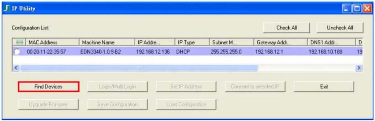 IP Utility Configuration List: Check All Uncheck All MAC Address Machine Name IP Addre... IP Type Subnet M... Gateway Addr... DNS1 Addr... 00-20-11-22-35-57 EDN3340-1.0 9-B2 192.168.12.136 DHCP 255.255.255.0 192.168.12.1 192.168.10.188 19 Find Devices Login/Multi Login Set IP Address Connect to selected IP Exit Upgrade Firmware Save Configuration Load Configuration