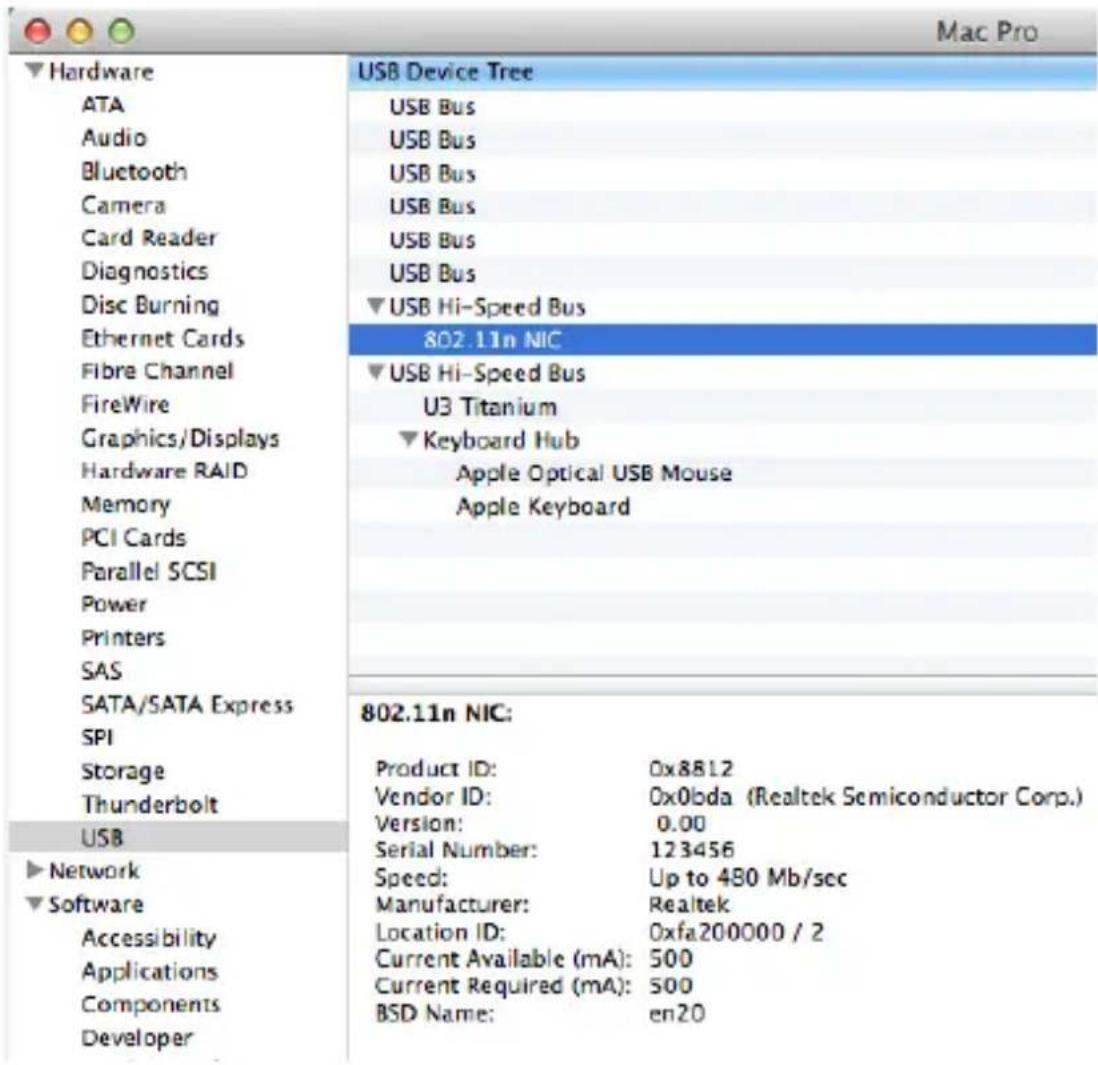 Mac Pro Hardware ATA Audio Bluetooth Camera Card Reader Diagnostics Disc Burning Ethernet Cards Fibre Channel FireWire Graphics/Displays Hardware RAID Memory PCI Cards Parallel SCSI Power Printers SAS SATA/SATA Express SPI Storage Thunderbolt USB ► Network ► Software Accessibility Applications Components Developer USB Device Tree USB Bus USB Bus USB Bus USB Bus USB Bus ▼USB Hi-Speed Bus 802.11n NIC ▼USB Hi-Speed Bus U3 Titanium ▼Keyboard Hub Apple Optical USB Mouse Apple Keyboard 802.11n NIC: Product ID: 0x8812 Vendor ID: 0x0bda (Realtek Semiconductor Corp.) Version: 0.00 Serial Number: 123456 Speed: Up to 480 Mb/sec Manufacturer: Realtek Location ID: 0xfa200000 / 2 Current Available (mA): 500 Current Required (mA): 500 BSD Name: en20