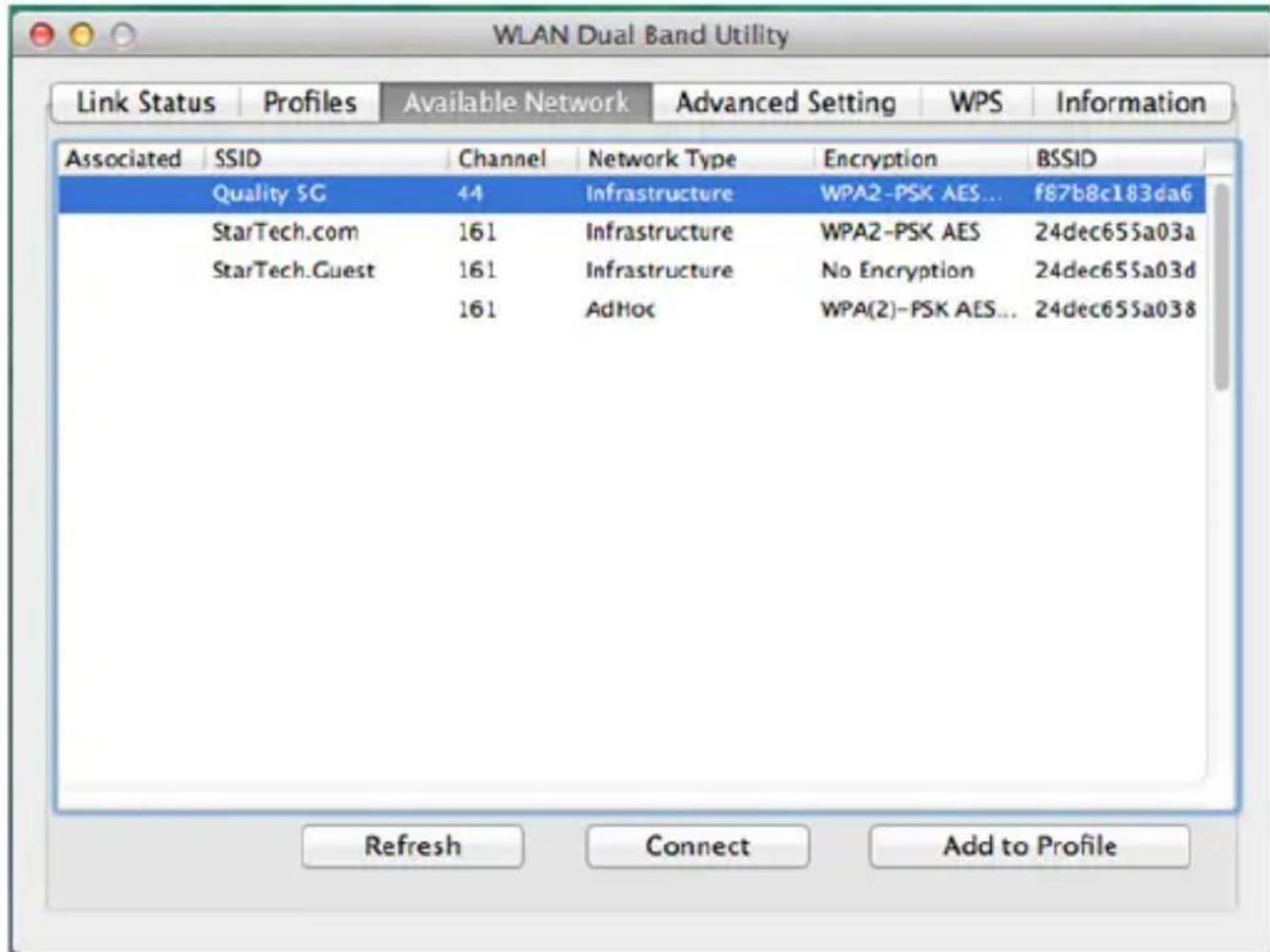 WLAN Dual Band Utility Link Status Profiles Available Network Advanced Setting WPS Information Associated SSID Channel Network Type Encryption BSSID Quality SG 44 Infrastructure WPA2-PSK AES... f87b8c183da6 StarTech.com 161 Infrastructure WPA2-PSK AES 24dec655a03a StarTech.Guest 161 Infrastructure No Encryption 24dec655a03d 161 AdHoc WPA(2)-PSK AES... 24dec655a038 Refresh Connect Add to Profile