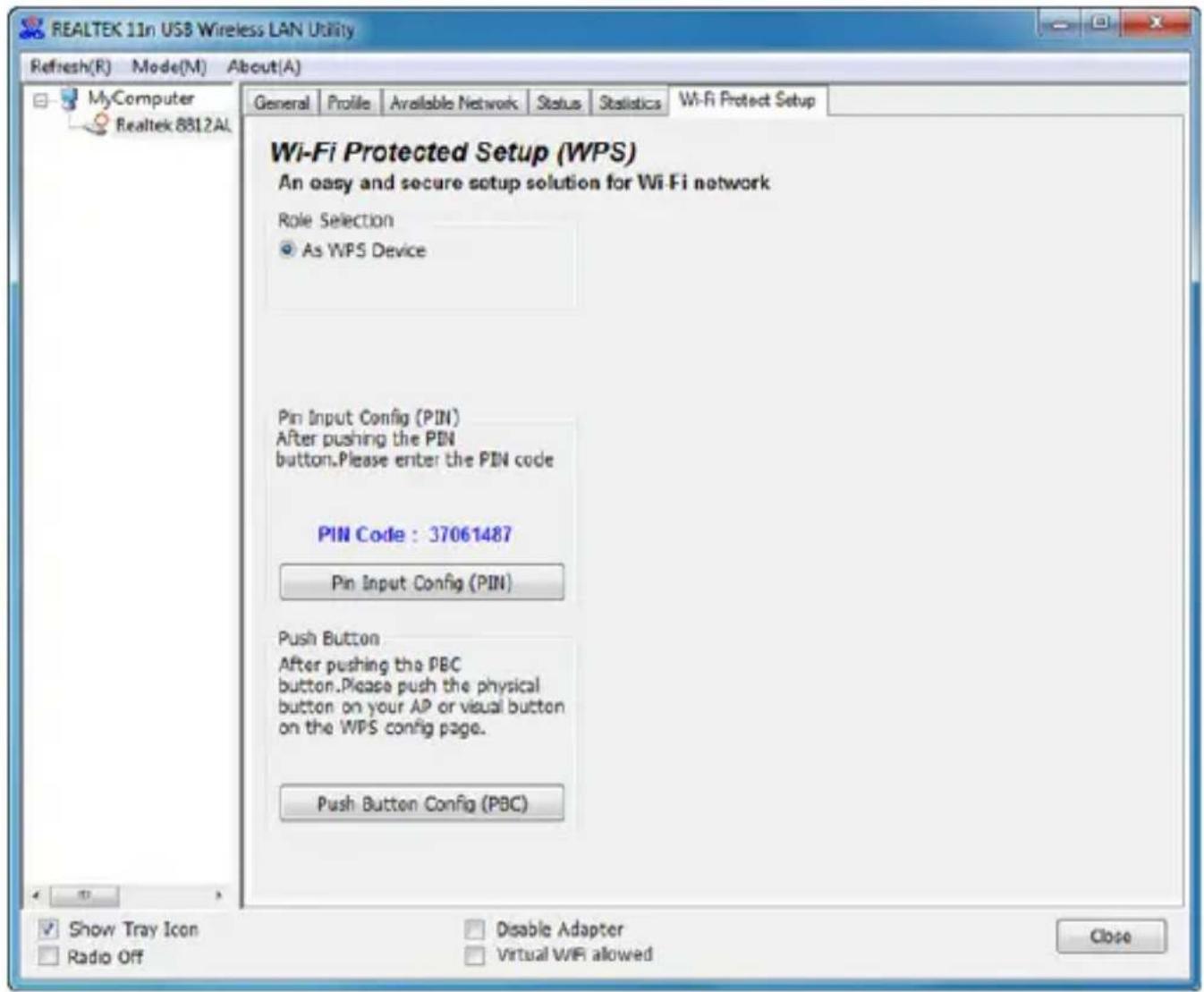REALTEK 11n USB Wireless LAN Utility Refresh(R) Mode(M) About(A) MyComputer Realtek 8812AL General Profile Available Network Status Statistics Wi-Fi Protect Setup Wi-Fi Protected Setup (WPS) An easy and secure setup solution for Wi-Fi network Role Selection As WPS Device Pin Input Config (PIN) After pushing the PIN button.Please enter the PIN code PIN Code : 37061487 Pin Input Config (PIN) Push Button After pushing the PBC button.Please push the physical button on your AP or visual button on the WPS config page. Push Button Config (PBC) Show Tray Icon Radio Off Disable Adapter Virtual WIFI allowed Close