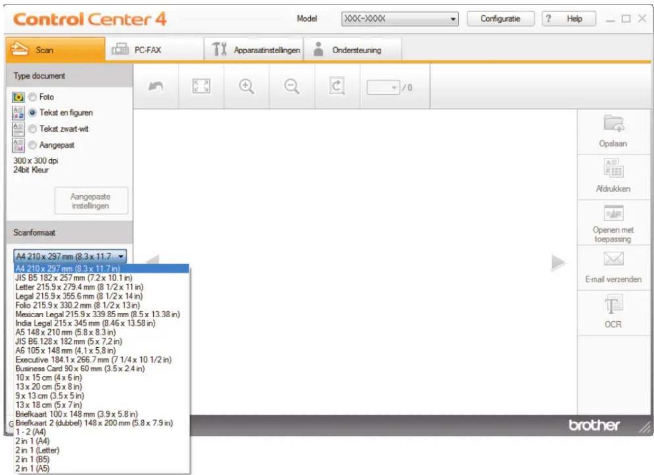 Control Center 4 Model XXXX-XXXX Configuratie ? Help Scan PC-FAX Apparaatinstellingen Ondersteuning Type document Foto Tekst en figuren Tekst zwart-wit Aangepast 300 x 300 dpi 24bit Kleur Aangepaste instellingen Scanformaat A4 210 x 297 mm (8.3 x 11.7 A4 210 x 297 mm (8.3 x 11.7 in) JIS B5 182 x 257 mm (7.2 x 10.1 in) Letter 215.9 x 279.4 mm (8 1/2 x 11 in) Legal 215.9 x 355.6 mm (8 1/2 x 14 in) Folio 215.9 x 330.2 mm (8 1/2 x 13 in) Mexican Legal 215.9 x 339.85 mm (8.5 x 13.38 in) India Legal 215 x 345 mm (8.46 x 13.58 in) A5 148 x 210 mm (5.8 x 8.3 in) JIS B6.128 x 182 mm (5 x 7,2 in) A6 105 x 148 mm (4,1 x 5,8 in) Executive 184.1 x 266.7 mm (7 1/4 x 10 1/2 in) Business Card 90 x 60 mm (3.5 x 2.4 in) 10 x 15 cm (4 x 6 in) 13 x 20 cm (5 x 8 in) 9 x 13 cm (3.5 x 5 in) 13 x 18 cm (5 x 7 in) Briefkaart 100 x 148 mm (3.9 x 5.8 in) Briefkaart 2 (dubbel) 148 x 200 mm (5.8 x 7.9 in) 1 - 2 (A4) 2 in 1 (A4) 2 in 1 (Letter) 2 in 1 (B5) 2 in 1 (A5) brother Opslaan Afdrukken Openen met toepassing E-mail verzenden OCR