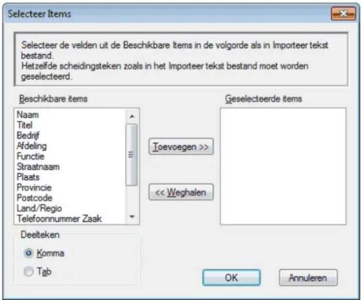 Selecteer Items Selecteer de velden uit de Beschikbare Items in de volgorde als in Importeer tekst bestand. Hetzelfde scheidingsteken zoals in het Importeer tekst bestand moet worden geselecteerd. Beschikbare items Naam Titel Bedrijf Afdeling Functie Straatnaam Plaats Provincie Postcode Land/Regio Telefoonnummer Zaak Geselecteerde items Toevoegen >> << Weghalen Deelteken Komma Tab OK Annuleren