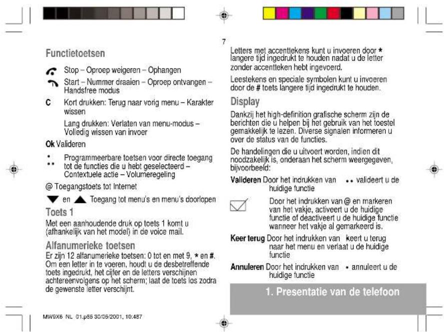 Functietoetsen Stop - Oproep weigeren - Ophangen Start - Nummer draaien - Oproep ontvangen - Handsfree modus Kort drukken: Terug naar vorig menu - Karakter wissen Lang drukken: Verlaten van menu-modus - Volledig wissen van invoer Ok Valideren Programmeerbare toetsen voor directe toegang tot de functies die u hebt geselecteerd - Contextuele actie - Volumeregeling @ Toegangstoets tot Internet en ▲ Toegang tot menu's en menu's doorlopen Toets 1 Met een aanhoudende druk op toets 1 komt u (afhankelijk van het model) in de voice mail. Alfanumerieke toetsen Er zijn 12 alfanumerieke toetsen: 0 tot en met 9, * en #. Om een letter in te voeren, houdt u de desbetreffende toets ingedrukt, het cijfer en de letters verschijnen achtereenvolgens op het scherm; laat de toets los zodra de gewenste letter verschijnt. Letters met accenttekens kunt u invoeren door * langere tijd ingedrukt te houden nadat u de letter zonder accentteken hebt ingevceerd. Leestekens en speciale symbolen kunt u invoeren door de # toets langere tijd ingedrukt te houden. Display Dankzij het high-definition grafische scherm zijn de berichten die u helpen bij het gebruik van het toestel gemakkelijk te lezen. Diverse signalen informeren u over de status van de functies. De handelingen die u uitvoert worden, indien dit noodzakelijk is, onderaan het scherm weergegeven, bijvoorbeeld: Valideren Door het indrukken van •• valideert u de huidige functie Door het indrukken van @ en markeren van het vakje, activeert u de huidige functie of deactiveert u de huidige functie wanneer het vakje al gemarkeerd is. Keer terug Door het indrukken van • keert u terug naar het menu en verlaat u de huidige functie Annuleren Door het indrukken van • annuleert u de huidige functie 1. Presentatie van de telefoon MW9X6 NL 01.p55 30/05/2001, 10:487