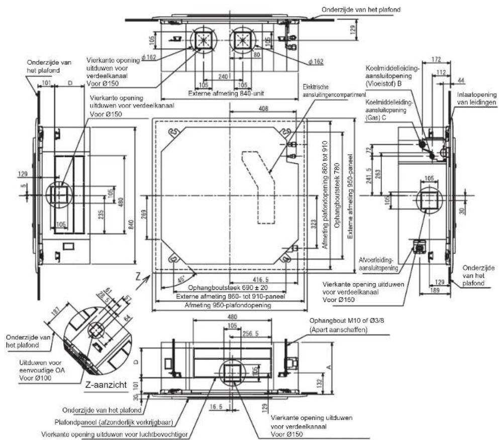 Onderzijde van het plafond 129 105 80 105 640 Ø162 Ø162 105 240 105 Externe afmeting 840-unit Vierkante opening uitduwen voor verdeelkanaal Voor Ø150 Vierkante opening uitduwen voor verdeelkanaal Voor Ø150 408 25 323 Afmeting plafondopening 860 tot 910 Ophangboutsteek 780 Externe afmeting 950-paneel 416.5 Ophangboutsteek 690 ± 20 Externe afmeting 860- tot 910-paneel Afmeting 950-plafondopening Vierkante opening uitduwen voor verdeelkanaal Voor Ø160 172 112 44 Inlaatopening van leidingen Koelmiddelleiding- aansluitopening (Vloeistof) B Koelmiddelleiding- aansluitopening (Gas) C 241.5 263 105 72 105 30 Afoerleiding- aansluitopening 129 189 Onderzijde van het plafond 129 5 129 187 Ø3/8 Ø3/8 Ø3/8 Ø3/8 Ø3/8 Ø3/8 Ø3/8 Ø3/8 Ø3/8 Ø3/8 Ø3/8 Ø3/8 Ø3/8 Ø3/8 Ø3/8 Ø3/8 Ø3/8 Ø3/8 Ø3/8 Ø3/8 Ø3/4 Ø3/8 Ø3/8 Ø3/8 Ø3/8 Ø3/8 Ø3/8 Ø3/8 Ø3/8 Ø3/8 Ø3/8 Ø3/8 Ø3/8 Ø3/8 Ø3/8 Ø3/8 Ø3/8 Ø3/8 Ø3/8 Ø3/8 Ø3/100 Z-aanzicht D. 101 105 105 105 105 105 105 105 105 105 105 105 105 105 105 105 105 105 105 105 105 105 105 105 105 105 104 104 104 104 104 104 104 104 104 104 104 104 104 104 104 104 104