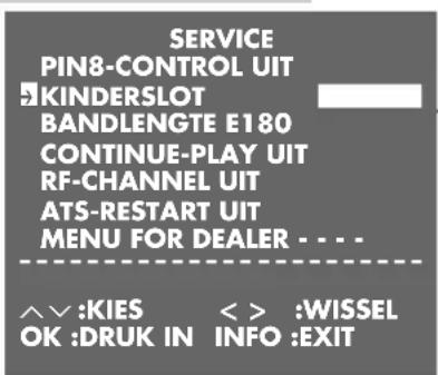 SERVICE PIN8-CONTROL UIT KINDERSLOT BANDLENGTE E180 CONTINUE-PLAY UIT RF-CHANNEL UIT ATS-RESTART UIT MENU FOR DEALER . . . . ^^ :KIES < > :WISSEL OK :DRUK IN INFO :EXIT