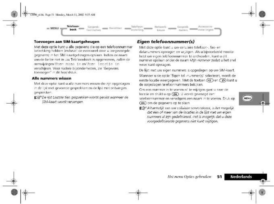 C390_g116, Page 51 Monday, March 11, 2002 9:55 AM MENU Telefoon- boek Geisprek facijcutien Rechten Telefoon instelling Netwerk kouze Geisprek meteers Accessive kursingen Toevoegen aan SIM-kaartgeheugen Met deze optie kunt u alle gegevens die op een telefoonnummer betrekking hebben industel de ernuweld door u ingesgegede gegevens in het SIM-kaartgeheugen opslaan. Indien de naam van de beler met in uw Telefoonbnek is opgenomen, zullen de zemwijkingen Uwee naze in en Uweer locatie in verschijpen. Voor nadere bijzonderheden, ze 'Gegevens toonregen' in dit hoortdruk. Alle nummers wissen Met deze optie kunt u alle nummers wissen die zijn opgestagen in de lpd met grooende gesprektien en de lpd met onbangen gesprekken. EgE De lijst Lostste van gespevken wordt gewiet wanneer de SIM-kaart wordt versangen. Eigen telefoonnummer(s) Met deze optie kunt u uw celulaire telefoon-, fax- en delanummers opvragen en wijzigen. Als u bijvoorbeeld moche heed uw eigen telfoonnummer te onheaden, kunt u dat nummer opslaan onder de naam A4pt nummer zodat u het snel werer kunt opvragen. De lijst met uw eigen nummers s opgeslagen op uw SIM-kaart. Wanneer u die optie 'Eigen tel-nummerel' selecteert, wordt de eerste locatie weergegeven. Met de toetsen 📄 en 📄) kunt u de opgeslagen telefoonnummers bekijken. Om een nummer in te voeren of te wijzigen gaat u naar de locatie en drukt u op 📄). U wordt gevraagd re- selefoonnummer en vervolgens een naam in te voeren. Druk op ox om de gegevers op te slaan EgA Albankelijk van uw cellulaire seneciculera, is het mogelijk dat één of meer van de locales in de lijst met uw eigen nummers al zijn gedefiniesro, niet is mogelijk dat u deze voorgedefiniesrie gegevers niet kunt wijzigen. Het meva Opties gebruiken 51 Nederlands