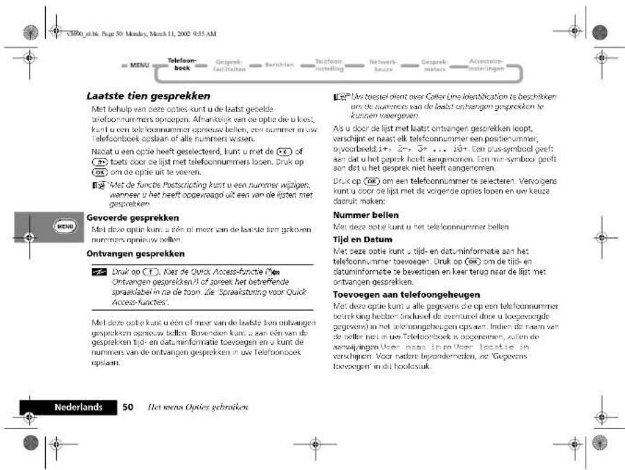 C380_e16. Page 50 Monday, March 11, 2002 9:55 AM MENU Telefoon-beek Gesprek fac#d#tion Ber#chen Telefoon instelling Network- kaure Gesprek maters Accessoire instellingen Laatste tien gesprekken Met behulp van deze opties kunt u de laatst geelda telefoonnummers opieoepen. Afrikaelijk een deze optie die u kies, kunt u een telefoonnummer opieuw belten, een nummer in uw telefoonboek opslaan of alle nummers wassen. Necat u een optie heeft geselecteerd, kunt u met de ⓣ of toets door de lijst met telefoonnummers lopen. Druk op om de optie uit te voeren. Miet de functie Postscripting kunt u een nummer wijgen, wanneer u het heeft opgevraagd uit een van de lijsten met gesprekken Gevoerde gesprekken Met deze optie kunt u één ni meer van de laatste tien gekoven nummers opieuw belten. Ontvangen gesprekken Druk op ⓣ. Kies de Quick Access-functie (M) Ontvangen gesprekken/ni of soreek het betreffende sprakkelabel in na de toon. Zie "Spraksturking voor Quick Access-functies". Met deze optie kunt u één of meer van de laatste tien ontvangen gesprekken opieuw belten. Bowenden kunt u een één van de gesprekken tijd- en datuminformatie toveoegen en u kunt de nummers van de ontvangen gesprekken in uw Telefoonboek opslaan. Lis Uw toesel dient over Caller Une identifcation te beschikken am de nummer van de laatst ontvangen gesprekken te kunnen weergeven. Als u door de lijst met laatst ontvangen gesprekken loopt, verschijnt er naast elk telefoonnummer een positiernummer, byvoorbeeldin+, 2-, 3+ ... 18+ Een plus-symbol geeft aan dat u het gesprek heeft aengenomen. Een met-symbol geeft aan dat u het gesprek niet heeft aangenomen. Druk op Ⓠ on een telefoonnummer te selecteren. Vervolgens kunt u door de lijst met de volgende opties lopen en uw kauez daasn't maken: Nummer bellen Met deze optie kunt u het telefoonnummer bellen. Tijd en Datum Met deze optie kunt u tijd- en datuminformatie aan het telefoonnummer toevoegen. Druk op Ⓠ om de tijd- en datuminformatie te bevestigen en keer terug naar de lijst met ontvangen gesprekken. Toevoegen aan telefoongeheugen Met deze optie kunt u alle gegevens die op een telefoonnummer betrekking hebten indused de aventuxel door u loeggvoegde gegevend in het telefoongeheugen opvaen. Indien die naam van de better niet in uw Telefoonboek is bogenomen, zullen de servaijvingen User nape in en User locatie in verschijmen. Voor nadere bijonderveden, ze 'Gegevens toveoegen' in dit hookstaak. Nederlands 50 Het menus Opties gebruiken