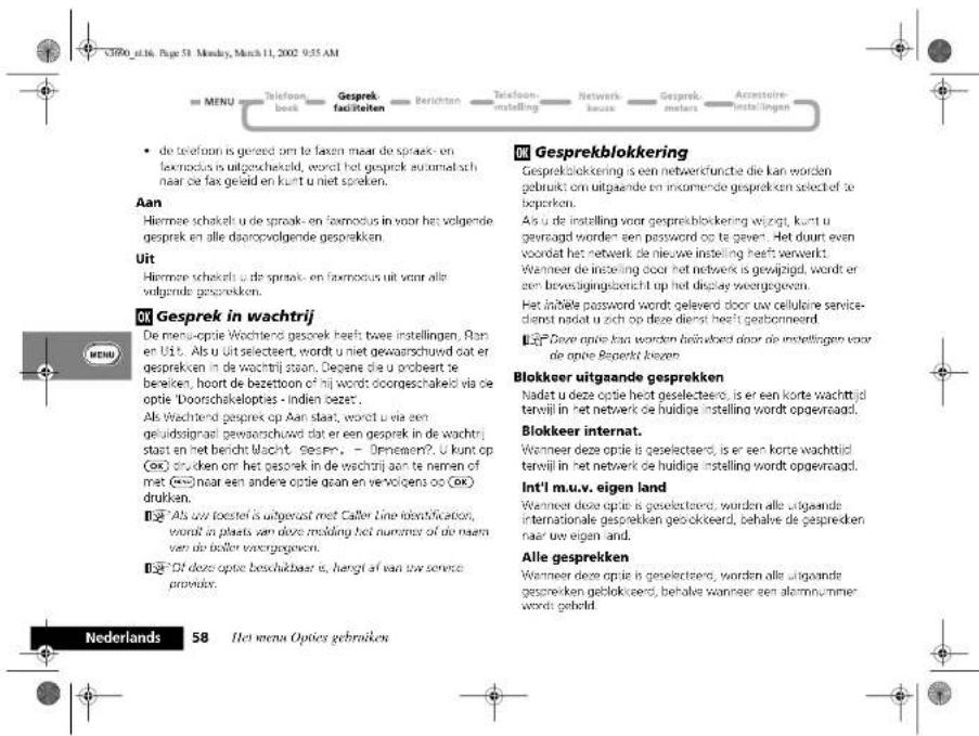 • de telefoon is geredd om te faxen maar de spreek- en fsemodus is uitgeschakeld, wordt het gesprek automatisch naar de fax geleid en kunt u niet spreken. Aan Hiermee schakelt u de spreak- en fsemodus in voor het volgende gesprek en alle dooropvolgende gesprekken. Uit Hiermee schakelt u de spreak- en fsemodus uit voor alle volgende gesprekken. OK Gesprek in wachtrij DE menu-optie Wochtend gesprek heeft twee instellingen. Ran en Uit. Als u uit selectaat, wordt u niet gewaarschuwd dat er gesprekken in de wachtrij staan. Degene die u probeert te bereken, hoort de bezettoon of hij words doorgeschakeld via de optie 'Doorschakelopties - Indien deze'. Als Wachtend gesprek op Aan staat, wordt u via een geluidosignad gewaarschuwd dat er een gesprek in de wachtrij stast en het bericht Macht. Gespen. - Onnemen? . U kunt op (OK) drukden om het gesprek in de wachtrij aan te nemen of met (OK) naar een andere optie gaan en vervolgens oo (OK) drukken. 123 Als uw toestel is uitgerust met Caller Line identifcation, wordt in plaats van deze melding het nurnem of die naam van de boller voorgegeven. 124 Of doze optie beschukbaar is, hangt af een uw service provider. OK Gesprekblokkering Gesprekblokkering is een netwerkfuncte die kan worden gebruikt om uitgaande en inkomende gesprekken selechief te beperken. Als u de instelling voor gesprekblokkering wijzigt, kunt u gevoagd worden een password op te geven. Het duurt even voordat het netwerk de nieuwe instelling heeft verwerkt. Wanneer de instelling door het netwerk is gewijzigd, wordt er een bewasigingsbericht op het display weergegevven. Het inhåle password wordt geleverd door uw cellulaire service-dienst nadat u zich op deze dienis heeft geboermeerd. 125 Dave optie kan worden inhålebde door de instellingen voor die optie Beperkt bozen Blokkeer uitgaande gesprekken Nadat u deze optie heet geselectaero, is er een korte wachttijd terwijl in het netwerk de huidige instelling wordt opgevaagd. Blokkeer internat. Wanneer deze optie is geselectaero, is er een korte wachttijd terwijl in het netwerk de huidige instelling wordt opgevaagd. Int'l m.u.v. eigen land Wanneer deze optie is geselectaero, worden alle uitgaande internationale gesprekken geokkeerd, behalve de gespredken naar uw eigen land. Alle gesprekken Wanneer deze optie is geselectaero, worden alle uitgaande gesprekken gelokkeerd, behalve wanneer een allemnummer words geheld.