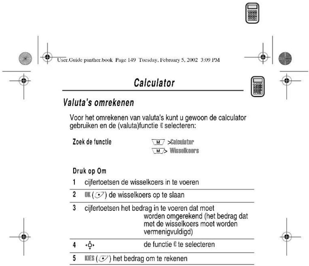 User.Guide panther.book Page 149 Tuesday, February 5, 2002 3:09 PM Calculator Valuta's omrekenen Voor het omrekenen van valuta's kunt u gewoon de calculator gebruiken en de (valuta)functie € selecteren: Zoek de functie M >Calculator M > Wisselkoers Druk op Om 1 cijfertoetsen de wisselkoers in te voeren 2 OK (●) de wisselkoers op te slaan 3 cijfertoetsen het bedrag in te voeren dat moet worden omgerekend (het bedrag dat met de wisselkoers moet worden vermenigvuldigd) 4 ◆◆ de functie € te selecteren 5 KIES (●) het bedrag om te rekenen