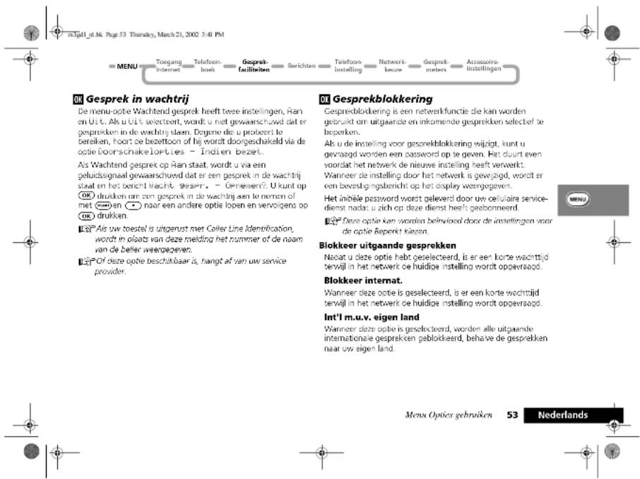 nJell_g. Nr. Page 53 Thursday, March 21, 2002 3:41 PM MENU Toegang Internet Telefoon busk Gesprek facilieben Serichten Telefoon instelling Network keuze Gesprek meters Accessoire instellingen OK Gesprek in wachtrij De menu-optie Wachtend gesprek heeft twee instellingen, Ran en U t. Als u U t is selecteert, wordt u met gewaarschuwd dat er gesprekken in de wachrij staam. Dogene die u probeerl le beraken, hoort de bezettoon of hij wordt doorgeschakeld via de optie Doorschakelorties - Indien bezet. Als Wachtend gesprek op Ran staat wordt u via een geluidssgnaal gewaarschuwd dat er een gesprek in de wachtrij staat en het bericht wacht gezen. - Opneen? U kunt op OK drukken om een gesprek in de wachtrij aan te nemen of met 📁an → naar een andere optie lopen en vervolgens op OK drukken. OK Gesprekblokking Gesprekblokking is een netwerkfunctie die kan worden gebruikt om uitgaande en inkomende gesprekken selectief te beperken. Als u de instelling voor gesprekblokking wijigt, kunt u gevaagd worden een password op te geven. Het duurt even voordat het netwerk de nieuwe instelling heeft verwerkt. Wanneer de instelling door het netwerk is gewitzigd, wordt er een bevezigingsbericht op het display weergegeven. Het initiele password wordt geleverd door uw cellulaire service-dienst nacht u zich op deze dienst heeft gebonneerd. OK Despite optie kan worden beinvloed door de instellingen voor de optie Beperkt Kizen. Blokkeer uitgaande gesprekken Nocat u deze optie hebt geselecteerd, is er een korte wachttijd terwijl in het netwerk de huidige instelling wordt opgevaagd. Blokkeer internat. Wanneer deze optie is geselecteerd, is er een korte wachttijd terwijl in het netwerk de huidige instelling wordt opgevaagd. Int'l m.u.v. eigen land Wanneer deze optie is geselecteerd, worden alle uitgaende internationale gesprekken geblokkeerd, behave de gesprekken naar uw eigen land. Menu Opties gebruiken 53 Nederlands