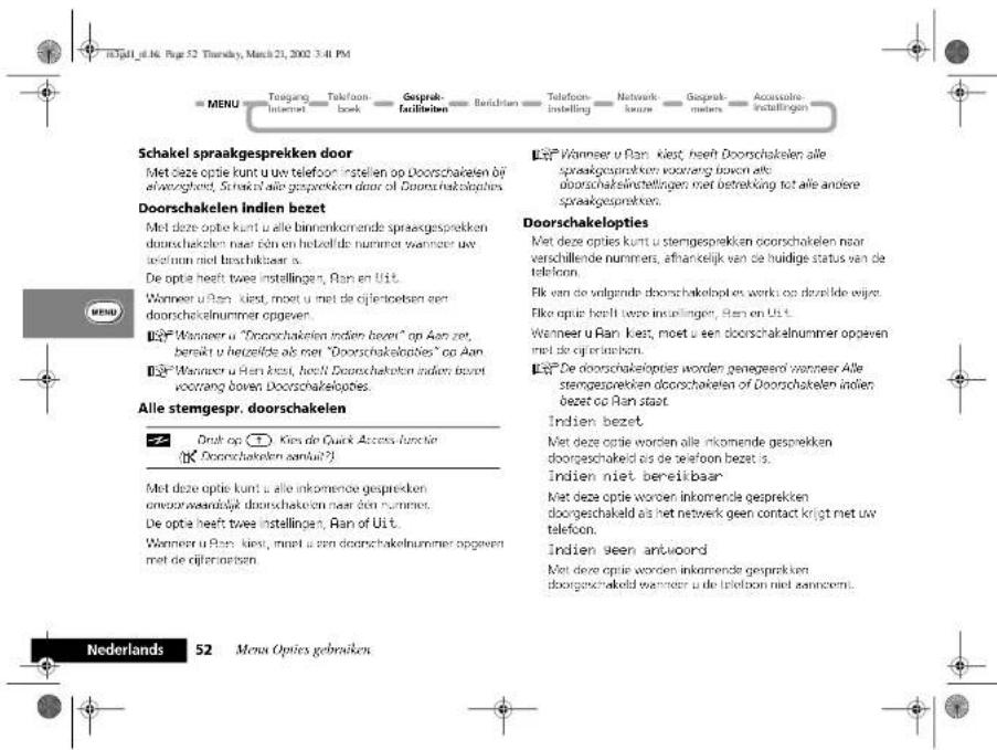mTjall_gl.N. Page 52 Thursday, March 21, 2002 3:41 PM MENU Toegang Internet Telefoon book Geograph facilities Berichten Telefon-instelling Network brux Geograph mules Accessive instelling Schakel spraakgesprekken door Met deze optie kunt u uw telefoon instellen op Doorschakelen bij afwenghelt, Schakel alle gesprekken door of Doorschakelopties. Doorschakelen Indien bezet Met deze optie kunt u alle binnenkomende spraakgesprekken doorschakelen naar één en hetzelfde nummer wanneer uv teorinn niet bestrukbaar a. De optie heeft twee instellingen, Ran en Uit. Wanneer u Ran kist, moet u met de cijfjektceben een doorschakelnummer opgeven. Wanneer u "Doorschakelen indien bezen" op Aan zet, berekt u bestelde als met "Doorschakelopties" op Aan Wanneer u Ran kist, heeft Doorschakloten indien bezet voorrang boven Doorschakelopties. Alle stemgespr. doorschakelen Druk op: Kies de Quick Access functie Doorschakelen aantal? Met deze optie kunt u alle inkomende gesprekken onvoorwasdijk doorschakelen naar den nummet. De optie heeft twee instellingen, Ran of Uit. Wanneer u Ran kist, moet u een doorschakelnummer opgeven met de cijfjektceben. Es Wanneer u Ran kist, heeft Doorschakelen alle spraakgesprekken voorweng boven alle doorschakelninstellingen met betrekking tot alle andere spraakgesprekten. Doorschakelopties Met deze opties kunt u stengesprekken doorschakelen naar verschillende nummers, afhankelijk van de huidige status van de telefoon. Elk van de vligende doorschakelopties werks op dezilde wijre. Elke optie heeft deze instellingen, Ran en Uit. Wanneer u Ran kist, moet u een doorschakelnnummer opgeven met de cijfjektceben. Es De doorschakelopties worden genegerd wanneer Alle stengesprekken doorschakelen of Doorschakelen indien, bezet op Ran staat. Indien bezet. Met deze optie worden alle inkomende gesprekken doorschakeld als de telefoon bezet is. Indien niet bereikbaar Met deze optie worden inkomende gesprekken doorschakeld als het netwerk geen contact krijgt met uw telefoon. Indien geen antwoord Met deze optie worden inkomende gesprekken doorschakeld wanneer u de telefoon niet aannecenti. Nederlands 52 Menu Opties gebruiken