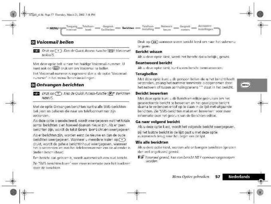 Voiicemail bellen Druk op (1) Kies de Quick Access-funche (2) Voicemail bellen? Met deze optie belt u naar het huidige Voicemail-nummer. U kunt ook op (3) drukken om Voicemail te bellen. Het Voicemail nummer is ingewerd dlm w. de optie 'Voicemail nummer' in het menu Berichtingbelingen. Ontvangen berichten Druk op (4) Kies de Quick Access-funche (5) Berichten Bezen? Met de optie Ontvangen berichten kunt u alle SMS-berichten bekjen en beheren die naar uw telecommummer zijn verzonden. Als deze optie is geselecteerd, wordt weergegeven wat het totale aantal berichten s en hoeveel daarvan nieuw zijn. Als er geen berichten zijn, wordt de tekst Geen berichten weergegeven. Als er berichten zijn, worden eerst de nieuwe en dan de oude berichten weergegeven. Wanneer u meerdere malen op (6) drukt, wordt de gehee berichtinhoed weergegeven, wanneer het is verzonden en wel het telecommummer van de afonder is (indien beschikbaar). Fen berichte dat gezeven is, wordt automatisch een oud bericht. Zie 'SMS-berichten lezen' voor meer informatie over het badrem door de berichten. Druk op (7) wanneer u een bericht leest om naar het submenu to geen. Bericht wissen Ak u deze optie kiest, wordt het bericht dat u bekijkt, gewicht. Beantwoord bericht Ak u deze optie kiest, kunt u een bericht bewinnworen. Terugbellen Met deze optie kunt u de persoon bellen die u het bericht heeft verzonden, zoang het nummer tenminste o ogenomen door het netwerk of tussen aanhalingstekens ** staat in het bericht. Bericht bewerken Met deze optie kunt u de Berichten-editor gebruiken om het geselecteerde bericht te bewersen en het gewijzigste bericht daarna te verzenen end of op te staan in de lijst met uitgaande berichten. Zie 'SMS-berichten maken en bewerken' voor meer informate over het gebruik van de Berichteneditor. Ga naar volgend bericht Als u deze optie kiest, wordt het volgende bericht weergegeven. Bij het laatste bericht in de lijst gaat u met deze optie automatisch terug naar het begin van de lijst. Wis alle berichten Als u deze optie kiest, worden alle ontvangen berichten (geozen dan wel ongeloven) gewicht. 125 'Dovemast' gewicht, kan een bericht NET opniouw opgewoopen worden. Menu Opties gebruiken 57 Nederlands
